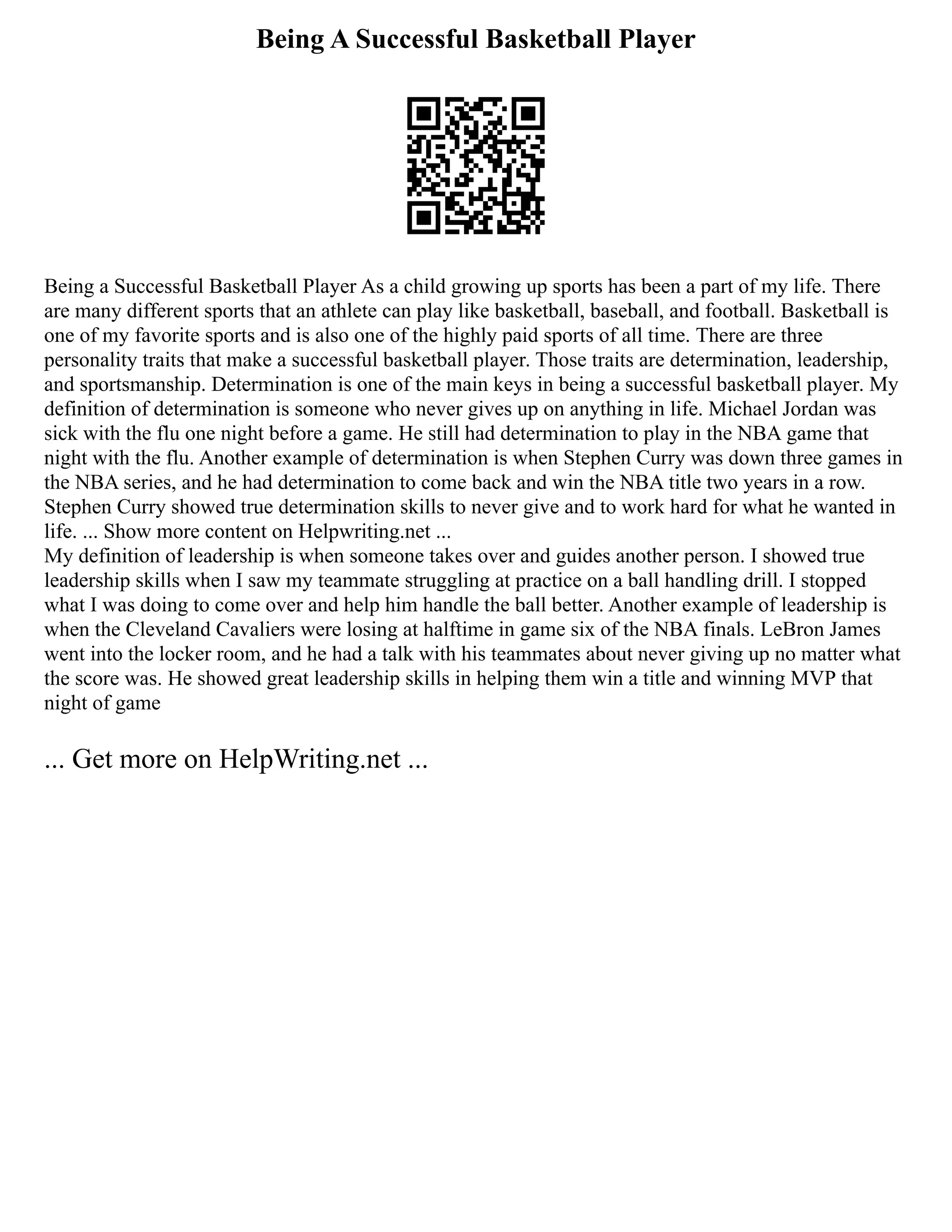 Being A Successful Basketball Player
Being a Successful Basketball Player As a child growing up sports has been a part of my life. There
are many different sports that an athlete can play like basketball, baseball, and football. Basketball is
one of my favorite sports and is also one of the highly paid sports of all time. There are three
personality traits that make a successful basketball player. Those traits are determination, leadership,
and sportsmanship. Determination is one of the main keys in being a successful basketball player. My
definition of determination is someone who never gives up on anything in life. Michael Jordan was
sick with the flu one night before a game. He still had determination to play in the NBA game that
night with the flu. Another example of determination is when Stephen Curry was down three games in
the NBA series, and he had determination to come back and win the NBA title two years in a row.
Stephen Curry showed true determination skills to never give and to work hard for what he wanted in
life. ... Show more content on Helpwriting.net ...
My definition of leadership is when someone takes over and guides another person. I showed true
leadership skills when I saw my teammate struggling at practice on a ball handling drill. I stopped
what I was doing to come over and help him handle the ball better. Another example of leadership is
when the Cleveland Cavaliers were losing at halftime in game six of the NBA finals. LeBron James
went into the locker room, and he had a talk with his teammates about never giving up no matter what
the score was. He showed great leadership skills in helping them win a title and winning MVP that
night of game
... Get more on HelpWriting.net ...
 