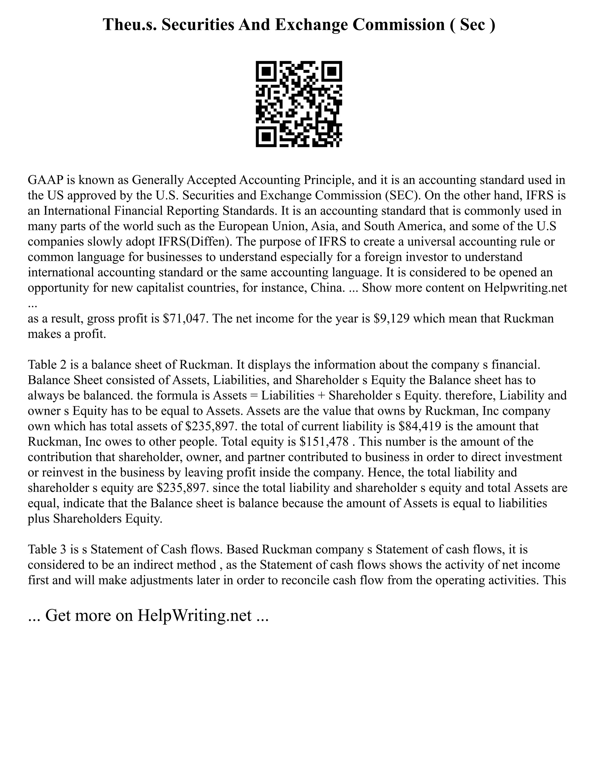 Theu.s. Securities And Exchange Commission ( Sec )
GAAP is known as Generally Accepted Accounting Principle, and it is an accounting standard used in
the US approved by the U.S. Securities and Exchange Commission (SEC). On the other hand, IFRS is
an International Financial Reporting Standards. It is an accounting standard that is commonly used in
many parts of the world such as the European Union, Asia, and South America, and some of the U.S
companies slowly adopt IFRS(Diffen). The purpose of IFRS to create a universal accounting rule or
common language for businesses to understand especially for a foreign investor to understand
international accounting standard or the same accounting language. It is considered to be opened an
opportunity for new capitalist countries, for instance, China. ... Show more content on Helpwriting.net
...
as a result, gross profit is $71,047. The net income for the year is $9,129 which mean that Ruckman
makes a profit.
Table 2 is a balance sheet of Ruckman. It displays the information about the company s financial.
Balance Sheet consisted of Assets, Liabilities, and Shareholder s Equity the Balance sheet has to
always be balanced. the formula is Assets = Liabilities + Shareholder s Equity. therefore, Liability and
owner s Equity has to be equal to Assets. Assets are the value that owns by Ruckman, Inc company
own which has total assets of $235,897. the total of current liability is $84,419 is the amount that
Ruckman, Inc owes to other people. Total equity is $151,478 . This number is the amount of the
contribution that shareholder, owner, and partner contributed to business in order to direct investment
or reinvest in the business by leaving profit inside the company. Hence, the total liability and
shareholder s equity are $235,897. since the total liability and shareholder s equity and total Assets are
equal, indicate that the Balance sheet is balance because the amount of Assets is equal to liabilities
plus Shareholders Equity.
Table 3 is s Statement of Cash flows. Based Ruckman company s Statement of cash flows, it is
considered to be an indirect method , as the Statement of cash flows shows the activity of net income
first and will make adjustments later in order to reconcile cash flow from the operating activities. This
... Get more on HelpWriting.net ...
 