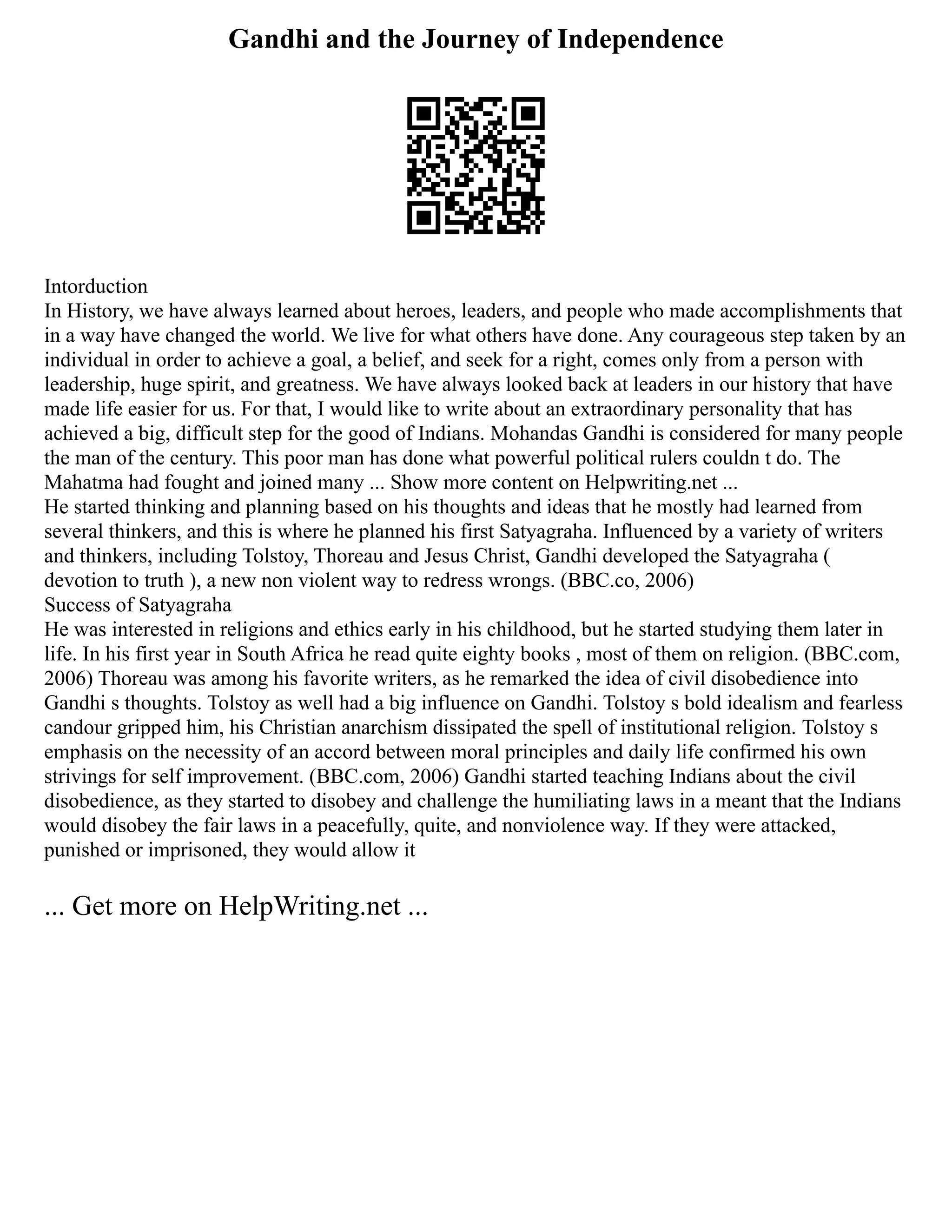 Gandhi and the Journey of Independence
Intorduction
In History, we have always learned about heroes, leaders, and people who made accomplishments that
in a way have changed the world. We live for what others have done. Any courageous step taken by an
individual in order to achieve a goal, a belief, and seek for a right, comes only from a person with
leadership, huge spirit, and greatness. We have always looked back at leaders in our history that have
made life easier for us. For that, I would like to write about an extraordinary personality that has
achieved a big, difficult step for the good of Indians. Mohandas Gandhi is considered for many people
the man of the century. This poor man has done what powerful political rulers couldn t do. The
Mahatma had fought and joined many ... Show more content on Helpwriting.net ...
He started thinking and planning based on his thoughts and ideas that he mostly had learned from
several thinkers, and this is where he planned his first Satyagraha. Influenced by a variety of writers
and thinkers, including Tolstoy, Thoreau and Jesus Christ, Gandhi developed the Satyagraha (
devotion to truth ), a new non violent way to redress wrongs. (BBC.co, 2006)
Success of Satyagraha
He was interested in religions and ethics early in his childhood, but he started studying them later in
life. In his first year in South Africa he read quite eighty books , most of them on religion. (BBC.com,
2006) Thoreau was among his favorite writers, as he remarked the idea of civil disobedience into
Gandhi s thoughts. Tolstoy as well had a big influence on Gandhi. Tolstoy s bold idealism and fearless
candour gripped him, his Christian anarchism dissipated the spell of institutional religion. Tolstoy s
emphasis on the necessity of an accord between moral principles and daily life confirmed his own
strivings for self improvement. (BBC.com, 2006) Gandhi started teaching Indians about the civil
disobedience, as they started to disobey and challenge the humiliating laws in a meant that the Indians
would disobey the fair laws in a peacefully, quite, and nonviolence way. If they were attacked,
punished or imprisoned, they would allow it
... Get more on HelpWriting.net ...
 