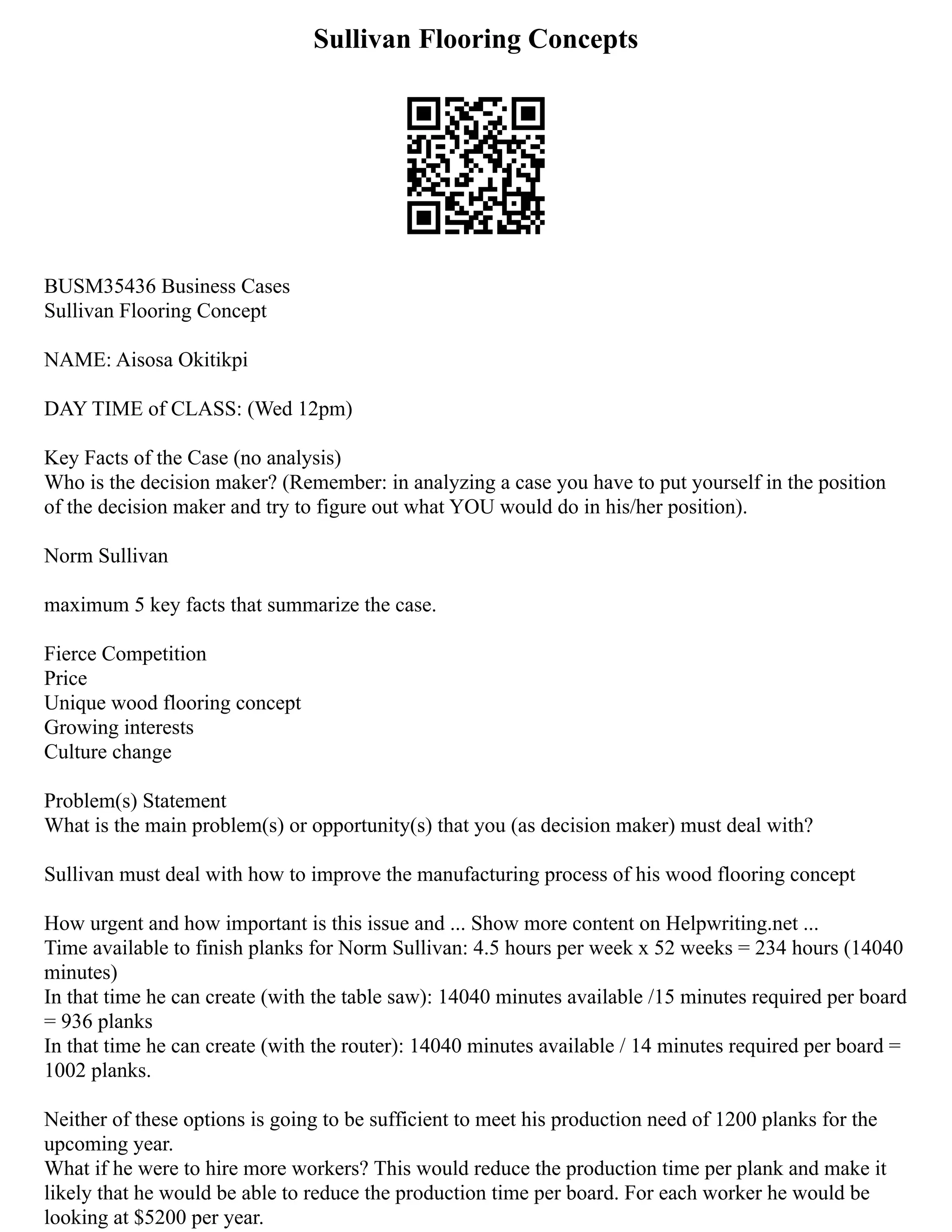 Sullivan Flooring Concepts
BUSM35436 Business Cases
Sullivan Flooring Concept
NAME: Aisosa Okitikpi
DAY TIME of CLASS: (Wed 12pm)
Key Facts of the Case (no analysis)
Who is the decision maker? (Remember: in analyzing a case you have to put yourself in the position
of the decision maker and try to figure out what YOU would do in his/her position).
Norm Sullivan
maximum 5 key facts that summarize the case.
Fierce Competition
Price
Unique wood flooring concept
Growing interests
Culture change
Problem(s) Statement
What is the main problem(s) or opportunity(s) that you (as decision maker) must deal with?
Sullivan must deal with how to improve the manufacturing process of his wood flooring concept
How urgent and how important is this issue and ... Show more content on Helpwriting.net ...
Time available to finish planks for Norm Sullivan: 4.5 hours per week x 52 weeks = 234 hours (14040
minutes)
In that time he can create (with the table saw): 14040 minutes available /15 minutes required per board
= 936 planks
In that time he can create (with the router): 14040 minutes available / 14 minutes required per board =
1002 planks.
Neither of these options is going to be sufficient to meet his production need of 1200 planks for the
upcoming year.
What if he were to hire more workers? This would reduce the production time per plank and make it
likely that he would be able to reduce the production time per board. For each worker he would be
looking at $5200 per year.
 