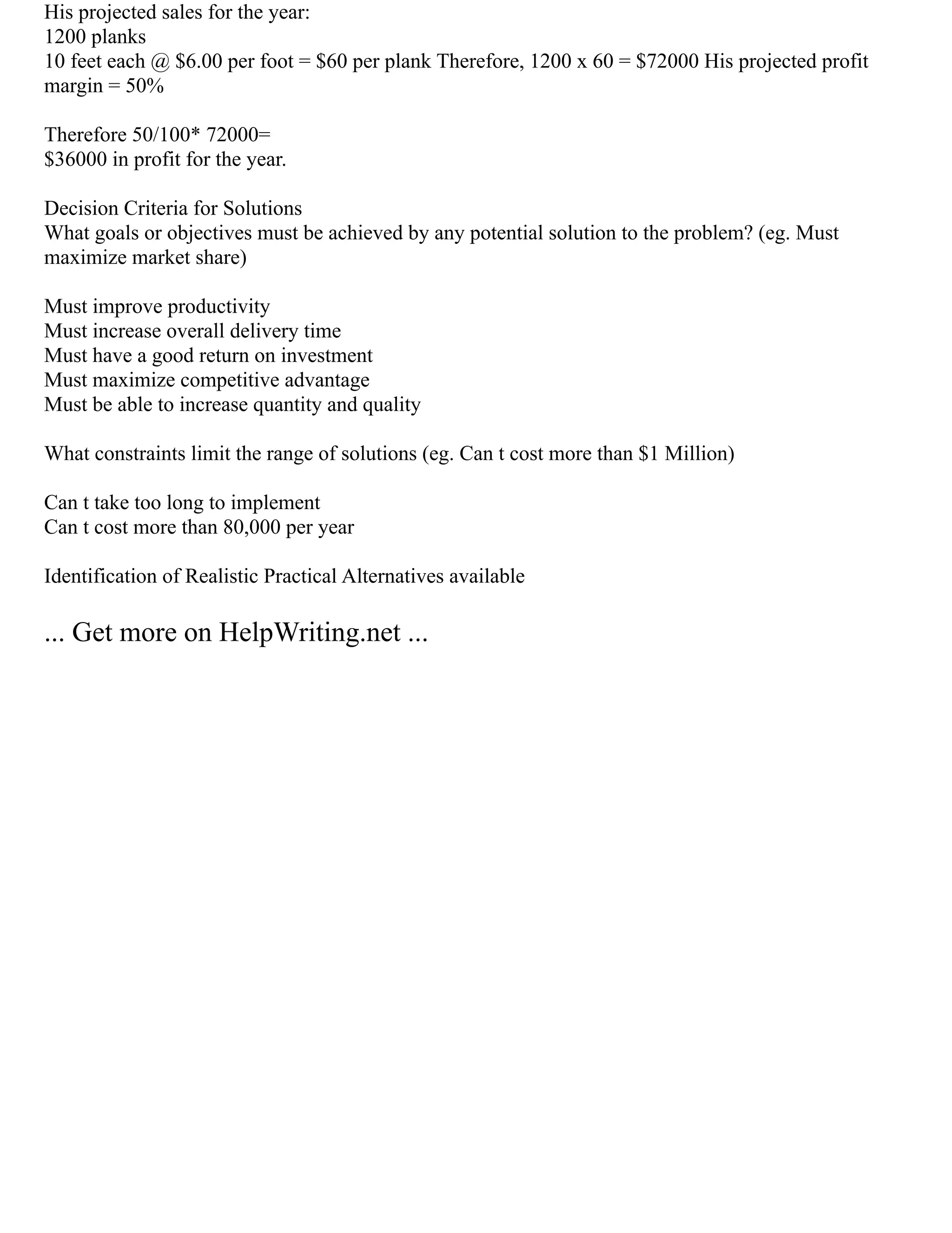 His projected sales for the year:
1200 planks
10 feet each @ $6.00 per foot = $60 per plank Therefore, 1200 x 60 = $72000 His projected profit
margin = 50%
Therefore 50/100* 72000=
$36000 in profit for the year.
Decision Criteria for Solutions
What goals or objectives must be achieved by any potential solution to the problem? (eg. Must
maximize market share)
Must improve productivity
Must increase overall delivery time
Must have a good return on investment
Must maximize competitive advantage
Must be able to increase quantity and quality
What constraints limit the range of solutions (eg. Can t cost more than $1 Million)
Can t take too long to implement
Can t cost more than 80,000 per year
Identification of Realistic Practical Alternatives available
... Get more on HelpWriting.net ...
 