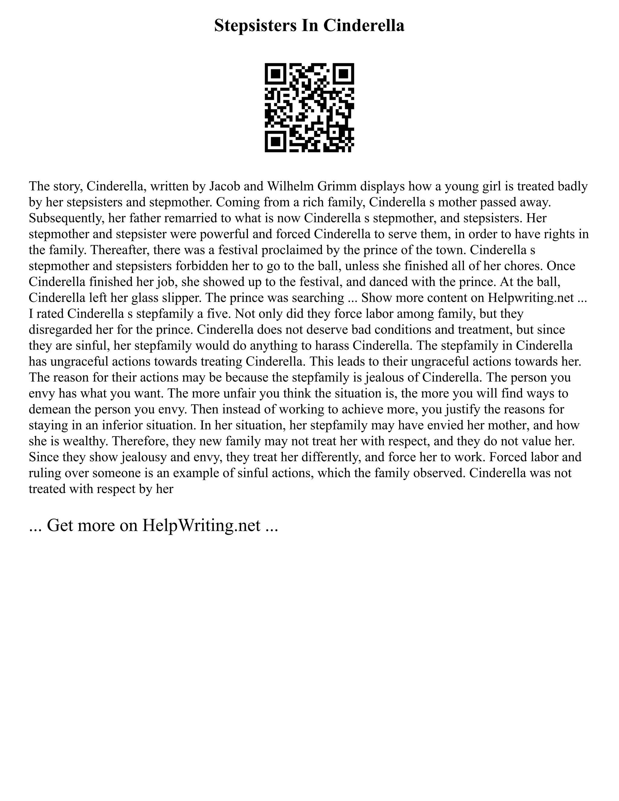 Stepsisters In Cinderella
The story, Cinderella, written by Jacob and Wilhelm Grimm displays how a young girl is treated badly
by her stepsisters and stepmother. Coming from a rich family, Cinderella s mother passed away.
Subsequently, her father remarried to what is now Cinderella s stepmother, and stepsisters. Her
stepmother and stepsister were powerful and forced Cinderella to serve them, in order to have rights in
the family. Thereafter, there was a festival proclaimed by the prince of the town. Cinderella s
stepmother and stepsisters forbidden her to go to the ball, unless she finished all of her chores. Once
Cinderella finished her job, she showed up to the festival, and danced with the prince. At the ball,
Cinderella left her glass slipper. The prince was searching ... Show more content on Helpwriting.net ...
I rated Cinderella s stepfamily a five. Not only did they force labor among family, but they
disregarded her for the prince. Cinderella does not deserve bad conditions and treatment, but since
they are sinful, her stepfamily would do anything to harass Cinderella. The stepfamily in Cinderella
has ungraceful actions towards treating Cinderella. This leads to their ungraceful actions towards her.
The reason for their actions may be because the stepfamily is jealous of Cinderella. The person you
envy has what you want. The more unfair you think the situation is, the more you will find ways to
demean the person you envy. Then instead of working to achieve more, you justify the reasons for
staying in an inferior situation. In her situation, her stepfamily may have envied her mother, and how
she is wealthy. Therefore, they new family may not treat her with respect, and they do not value her.
Since they show jealousy and envy, they treat her differently, and force her to work. Forced labor and
ruling over someone is an example of sinful actions, which the family observed. Cinderella was not
treated with respect by her
... Get more on HelpWriting.net ...
 