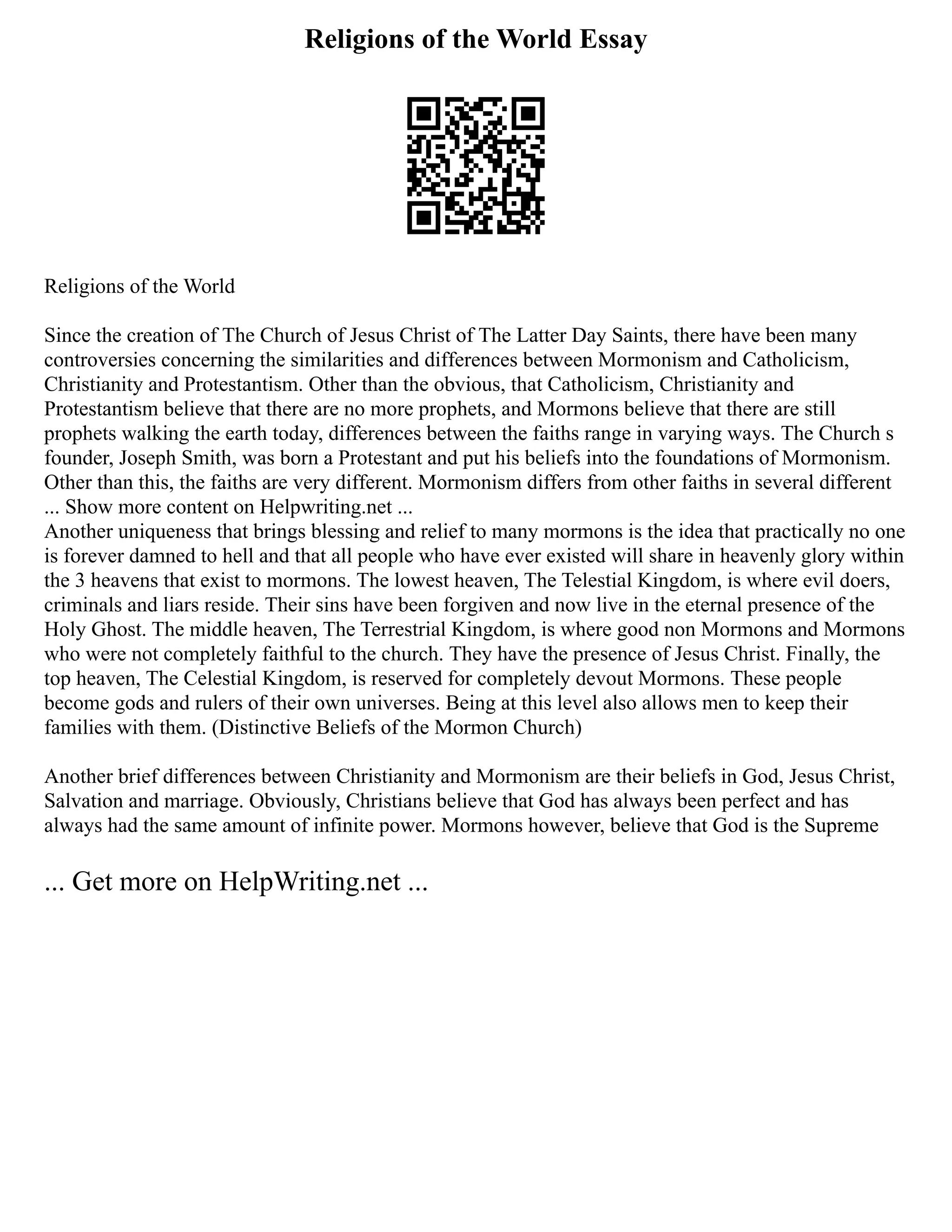 Religions of the World Essay
Religions of the World
Since the creation of The Church of Jesus Christ of The Latter Day Saints, there have been many
controversies concerning the similarities and differences between Mormonism and Catholicism,
Christianity and Protestantism. Other than the obvious, that Catholicism, Christianity and
Protestantism believe that there are no more prophets, and Mormons believe that there are still
prophets walking the earth today, differences between the faiths range in varying ways. The Church s
founder, Joseph Smith, was born a Protestant and put his beliefs into the foundations of Mormonism.
Other than this, the faiths are very different. Mormonism differs from other faiths in several different
... Show more content on Helpwriting.net ...
Another uniqueness that brings blessing and relief to many mormons is the idea that practically no one
is forever damned to hell and that all people who have ever existed will share in heavenly glory within
the 3 heavens that exist to mormons. The lowest heaven, The Telestial Kingdom, is where evil doers,
criminals and liars reside. Their sins have been forgiven and now live in the eternal presence of the
Holy Ghost. The middle heaven, The Terrestrial Kingdom, is where good non Mormons and Mormons
who were not completely faithful to the church. They have the presence of Jesus Christ. Finally, the
top heaven, The Celestial Kingdom, is reserved for completely devout Mormons. These people
become gods and rulers of their own universes. Being at this level also allows men to keep their
families with them. (Distinctive Beliefs of the Mormon Church)
Another brief differences between Christianity and Mormonism are their beliefs in God, Jesus Christ,
Salvation and marriage. Obviously, Christians believe that God has always been perfect and has
always had the same amount of infinite power. Mormons however, believe that God is the Supreme
... Get more on HelpWriting.net ...
 