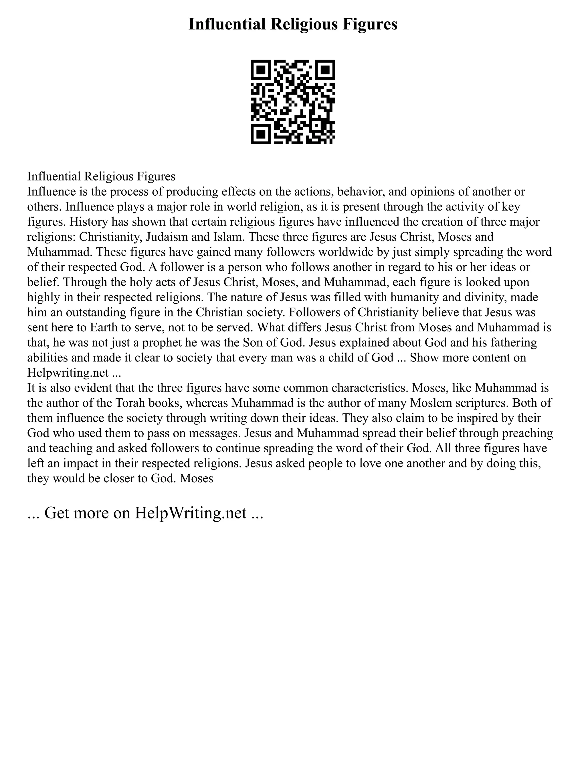 Influential Religious Figures
Influential Religious Figures
Influence is the process of producing effects on the actions, behavior, and opinions of another or
others. Influence plays a major role in world religion, as it is present through the activity of key
figures. History has shown that certain religious figures have influenced the creation of three major
religions: Christianity, Judaism and Islam. These three figures are Jesus Christ, Moses and
Muhammad. These figures have gained many followers worldwide by just simply spreading the word
of their respected God. A follower is a person who follows another in regard to his or her ideas or
belief. Through the holy acts of Jesus Christ, Moses, and Muhammad, each figure is looked upon
highly in their respected religions. The nature of Jesus was filled with humanity and divinity, made
him an outstanding figure in the Christian society. Followers of Christianity believe that Jesus was
sent here to Earth to serve, not to be served. What differs Jesus Christ from Moses and Muhammad is
that, he was not just a prophet he was the Son of God. Jesus explained about God and his fathering
abilities and made it clear to society that every man was a child of God ... Show more content on
Helpwriting.net ...
It is also evident that the three figures have some common characteristics. Moses, like Muhammad is
the author of the Torah books, whereas Muhammad is the author of many Moslem scriptures. Both of
them influence the society through writing down their ideas. They also claim to be inspired by their
God who used them to pass on messages. Jesus and Muhammad spread their belief through preaching
and teaching and asked followers to continue spreading the word of their God. All three figures have
left an impact in their respected religions. Jesus asked people to love one another and by doing this,
they would be closer to God. Moses
... Get more on HelpWriting.net ...
 