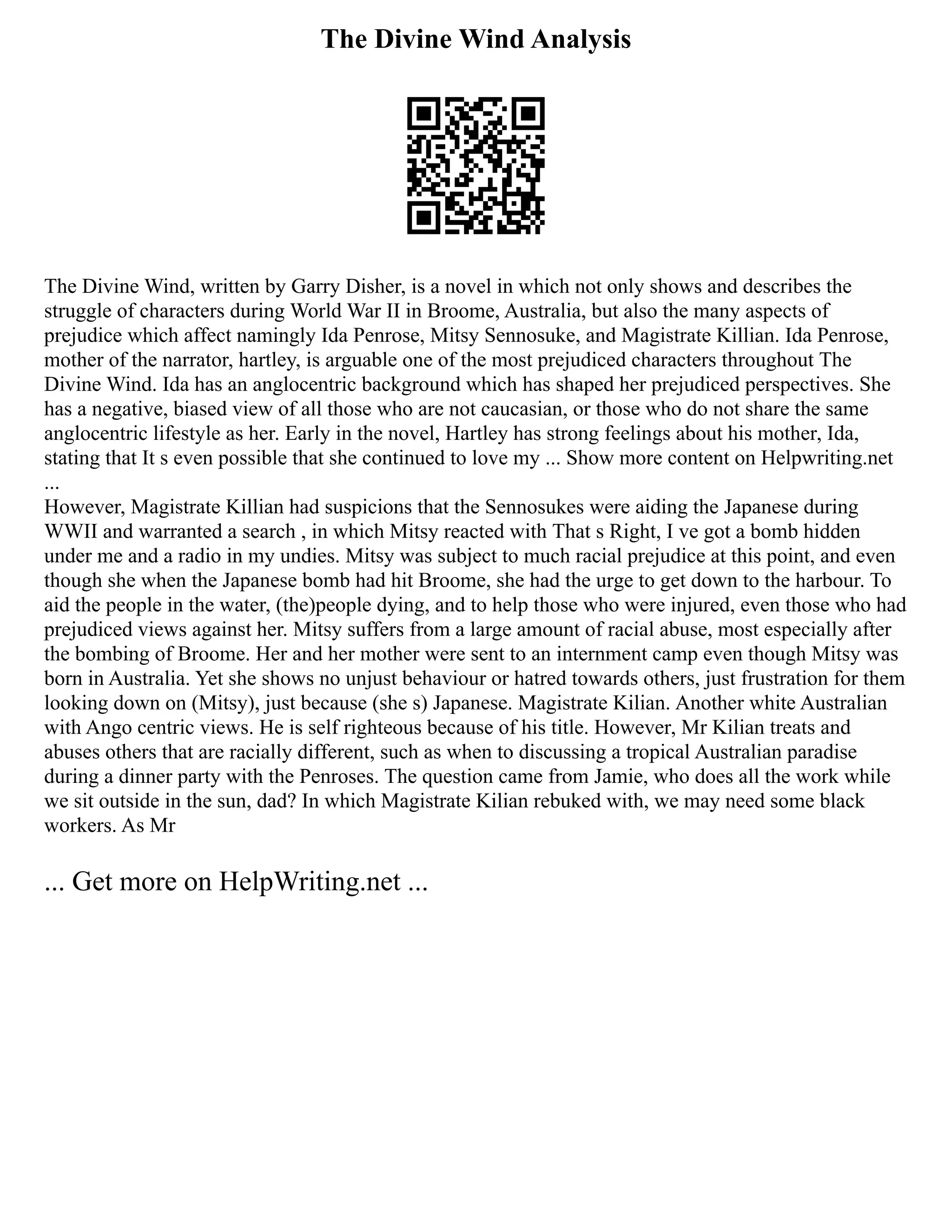 The Divine Wind Analysis
The Divine Wind, written by Garry Disher, is a novel in which not only shows and describes the
struggle of characters during World War II in Broome, Australia, but also the many aspects of
prejudice which affect namingly Ida Penrose, Mitsy Sennosuke, and Magistrate Killian. Ida Penrose,
mother of the narrator, hartley, is arguable one of the most prejudiced characters throughout The
Divine Wind. Ida has an anglocentric background which has shaped her prejudiced perspectives. She
has a negative, biased view of all those who are not caucasian, or those who do not share the same
anglocentric lifestyle as her. Early in the novel, Hartley has strong feelings about his mother, Ida,
stating that It s even possible that she continued to love my ... Show more content on Helpwriting.net
...
However, Magistrate Killian had suspicions that the Sennosukes were aiding the Japanese during
WWII and warranted a search , in which Mitsy reacted with That s Right, I ve got a bomb hidden
under me and a radio in my undies. Mitsy was subject to much racial prejudice at this point, and even
though she when the Japanese bomb had hit Broome, she had the urge to get down to the harbour. To
aid the people in the water, (the)people dying, and to help those who were injured, even those who had
prejudiced views against her. Mitsy suffers from a large amount of racial abuse, most especially after
the bombing of Broome. Her and her mother were sent to an internment camp even though Mitsy was
born in Australia. Yet she shows no unjust behaviour or hatred towards others, just frustration for them
looking down on (Mitsy), just because (she s) Japanese. Magistrate Kilian. Another white Australian
with Ango centric views. He is self righteous because of his title. However, Mr Kilian treats and
abuses others that are racially different, such as when to discussing a tropical Australian paradise
during a dinner party with the Penroses. The question came from Jamie, who does all the work while
we sit outside in the sun, dad? In which Magistrate Kilian rebuked with, we may need some black
workers. As Mr
... Get more on HelpWriting.net ...
 