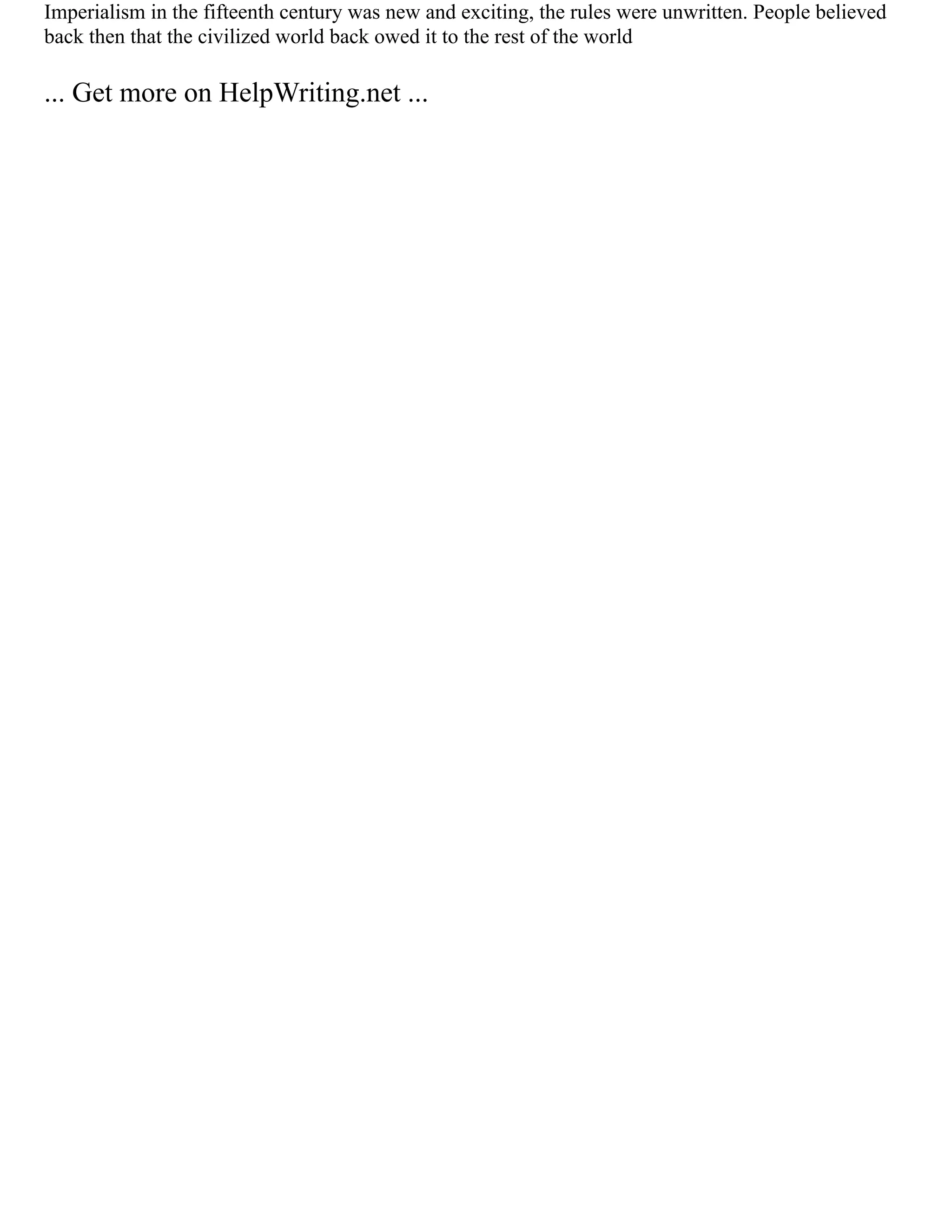 Imperialism in the fifteenth century was new and exciting, the rules were unwritten. People believed
back then that the civilized world back owed it to the rest of the world
... Get more on HelpWriting.net ...
 