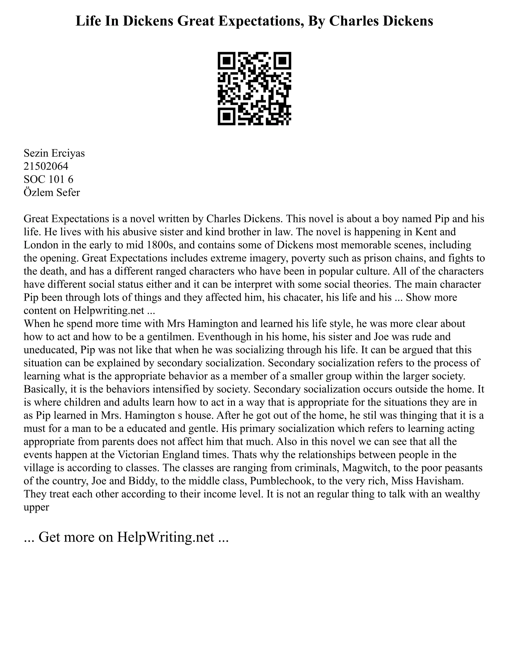 Life In Dickens Great Expectations, By Charles Dickens
Sezin Erciyas
21502064
SOC 101 6
Özlem Sefer
Great Expectations is a novel written by Charles Dickens. This novel is about a boy named Pip and his
life. He lives with his abusive sister and kind brother in law. The novel is happening in Kent and
London in the early to mid 1800s, and contains some of Dickens most memorable scenes, including
the opening. Great Expectations includes extreme imagery, poverty such as prison chains, and fights to
the death, and has a different ranged characters who have been in popular culture. All of the characters
have different social status either and it can be interpret with some social theories. The main character
Pip been through lots of things and they affected him, his chacater, his life and his ... Show more
content on Helpwriting.net ...
When he spend more time with Mrs Hamington and learned his life style, he was more clear about
how to act and how to be a gentilmen. Eventhough in his home, his sister and Joe was rude and
uneducated, Pip was not like that when he was socializing through his life. It can be argued that this
situation can be explained by secondary socialization. Secondary socialization refers to the process of
learning what is the appropriate behavior as a member of a smaller group within the larger society.
Basically, it is the behaviors intensified by society. Secondary socialization occurs outside the home. It
is where children and adults learn how to act in a way that is appropriate for the situations they are in
as Pip learned in Mrs. Hamington s house. After he got out of the home, he stil was thinging that it is a
must for a man to be a educated and gentle. His primary socialization which refers to learning acting
appropriate from parents does not affect him that much. Also in this novel we can see that all the
events happen at the Victorian England times. Thats why the relationships between people in the
village is according to classes. The classes are ranging from criminals, Magwitch, to the poor peasants
of the country, Joe and Biddy, to the middle class, Pumblechook, to the very rich, Miss Havisham.
They treat each other according to their income level. It is not an regular thing to talk with an wealthy
upper
... Get more on HelpWriting.net ...
 