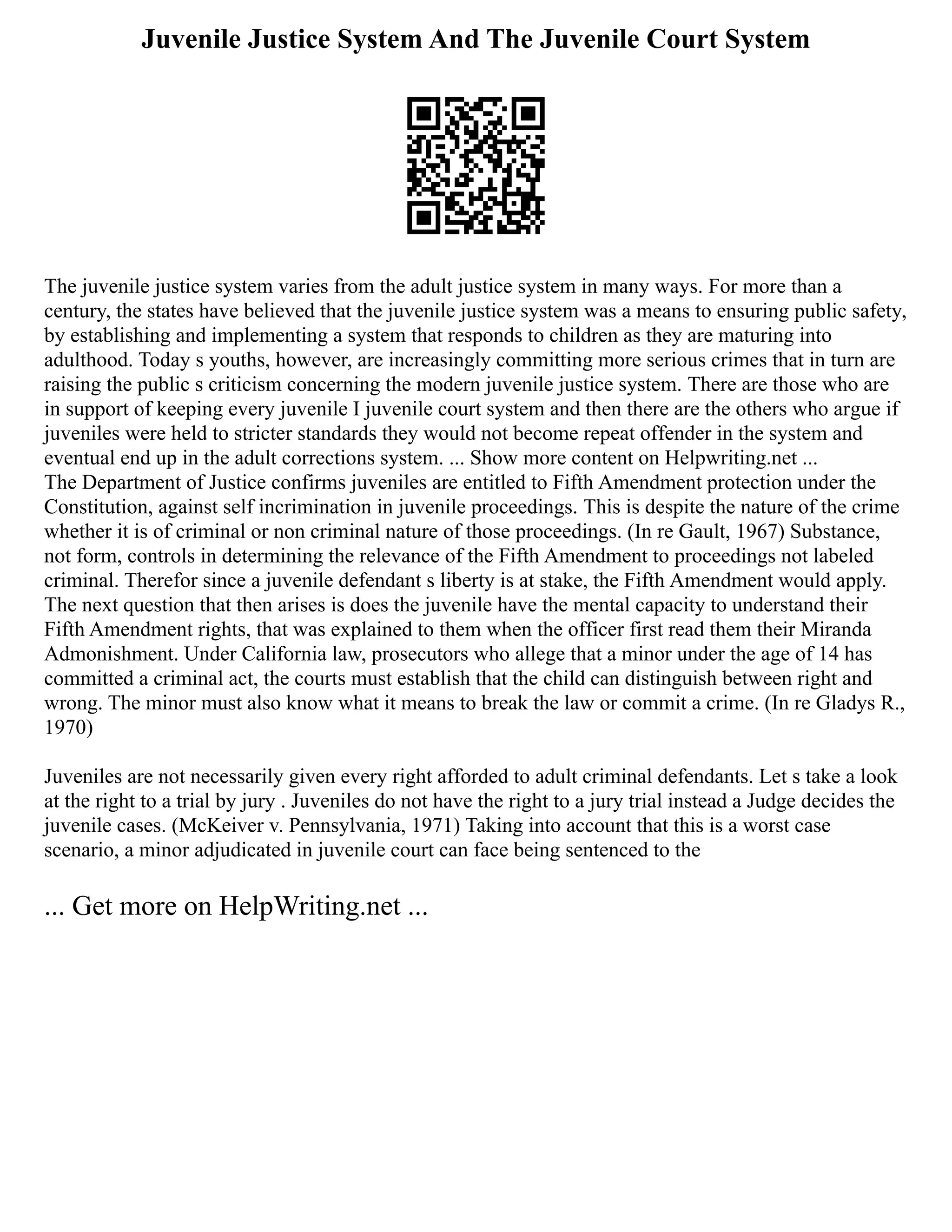 Juvenile Justice System And The Juvenile Court System
The juvenile justice system varies from the adult justice system in many ways. For more than a
century, the states have believed that the juvenile justice system was a means to ensuring public safety,
by establishing and implementing a system that responds to children as they are maturing into
adulthood. Today s youths, however, are increasingly committing more serious crimes that in turn are
raising the public s criticism concerning the modern juvenile justice system. There are those who are
in support of keeping every juvenile I juvenile court system and then there are the others who argue if
juveniles were held to stricter standards they would not become repeat offender in the system and
eventual end up in the adult corrections system. ... Show more content on Helpwriting.net ...
The Department of Justice confirms juveniles are entitled to Fifth Amendment protection under the
Constitution, against self incrimination in juvenile proceedings. This is despite the nature of the crime
whether it is of criminal or non criminal nature of those proceedings. (In re Gault, 1967) Substance,
not form, controls in determining the relevance of the Fifth Amendment to proceedings not labeled
criminal. Therefor since a juvenile defendant s liberty is at stake, the Fifth Amendment would apply.
The next question that then arises is does the juvenile have the mental capacity to understand their
Fifth Amendment rights, that was explained to them when the officer first read them their Miranda
Admonishment. Under California law, prosecutors who allege that a minor under the age of 14 has
committed a criminal act, the courts must establish that the child can distinguish between right and
wrong. The minor must also know what it means to break the law or commit a crime. (In re Gladys R.,
1970)
Juveniles are not necessarily given every right afforded to adult criminal defendants. Let s take a look
at the right to a trial by jury . Juveniles do not have the right to a jury trial instead a Judge decides the
juvenile cases. (McKeiver v. Pennsylvania, 1971) Taking into account that this is a worst case
scenario, a minor adjudicated in juvenile court can face being sentenced to the
... Get more on HelpWriting.net ...
 