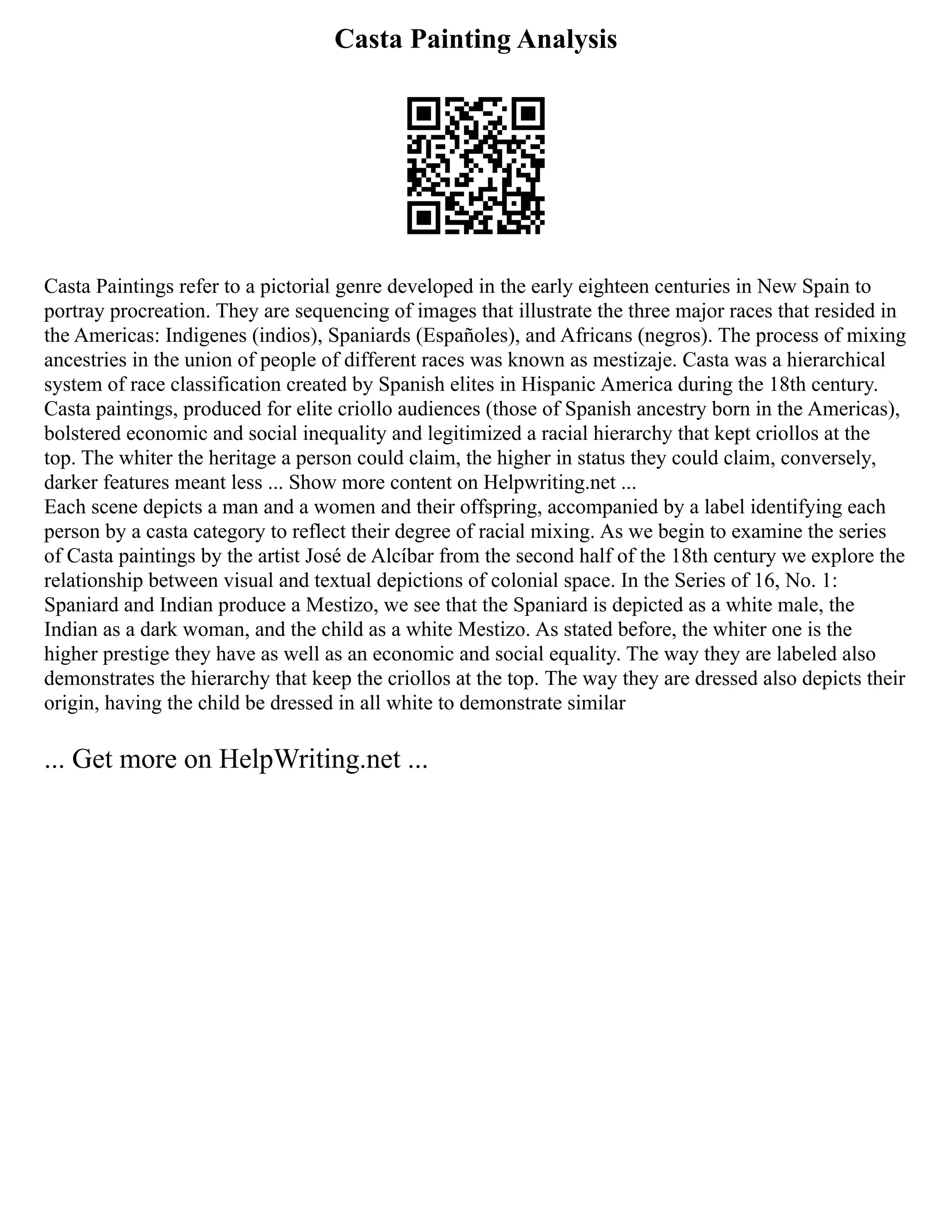 Casta Painting Analysis
Casta Paintings refer to a pictorial genre developed in the early eighteen centuries in New Spain to
portray procreation. They are sequencing of images that illustrate the three major races that resided in
the Americas: Indigenes (indios), Spaniards (Españoles), and Africans (negros). The process of mixing
ancestries in the union of people of different races was known as mestizaje. Casta was a hierarchical
system of race classification created by Spanish elites in Hispanic America during the 18th century.
Casta paintings, produced for elite criollo audiences (those of Spanish ancestry born in the Americas),
bolstered economic and social inequality and legitimized a racial hierarchy that kept criollos at the
top. The whiter the heritage a person could claim, the higher in status they could claim, conversely,
darker features meant less ... Show more content on Helpwriting.net ...
Each scene depicts a man and a women and their offspring, accompanied by a label identifying each
person by a casta category to reflect their degree of racial mixing. As we begin to examine the series
of Casta paintings by the artist José de Alcíbar from the second half of the 18th century we explore the
relationship between visual and textual depictions of colonial space. In the Series of 16, No. 1:
Spaniard and Indian produce a Mestizo, we see that the Spaniard is depicted as a white male, the
Indian as a dark woman, and the child as a white Mestizo. As stated before, the whiter one is the
higher prestige they have as well as an economic and social equality. The way they are labeled also
demonstrates the hierarchy that keep the criollos at the top. The way they are dressed also depicts their
origin, having the child be dressed in all white to demonstrate similar
... Get more on HelpWriting.net ...
 