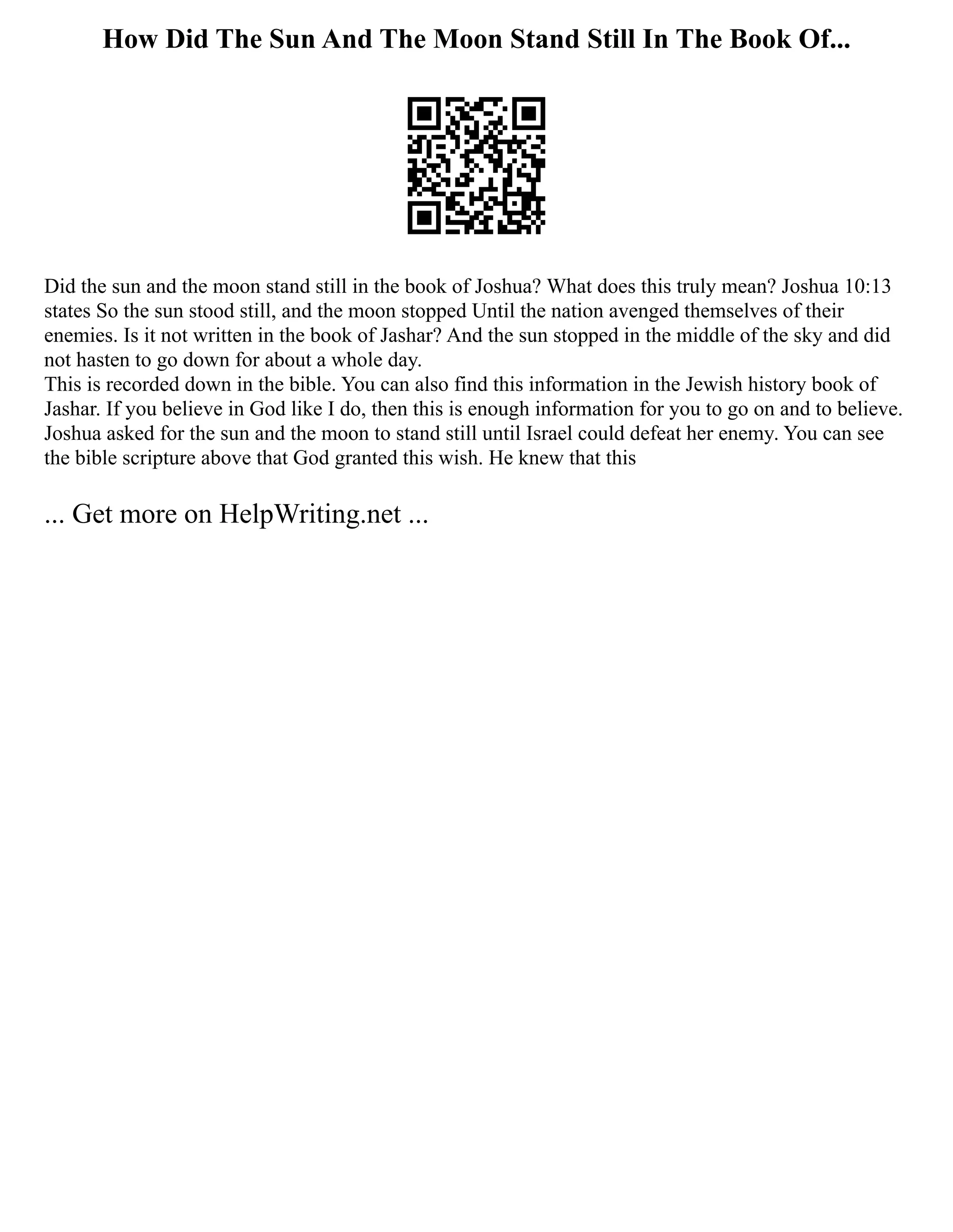How Did The Sun And The Moon Stand Still In The Book Of...
Did the sun and the moon stand still in the book of Joshua? What does this truly mean? Joshua 10:13
states So the sun stood still, and the moon stopped Until the nation avenged themselves of their
enemies. Is it not written in the book of Jashar? And the sun stopped in the middle of the sky and did
not hasten to go down for about a whole day.
This is recorded down in the bible. You can also find this information in the Jewish history book of
Jashar. If you believe in God like I do, then this is enough information for you to go on and to believe.
Joshua asked for the sun and the moon to stand still until Israel could defeat her enemy. You can see
the bible scripture above that God granted this wish. He knew that this
... Get more on HelpWriting.net ...
 