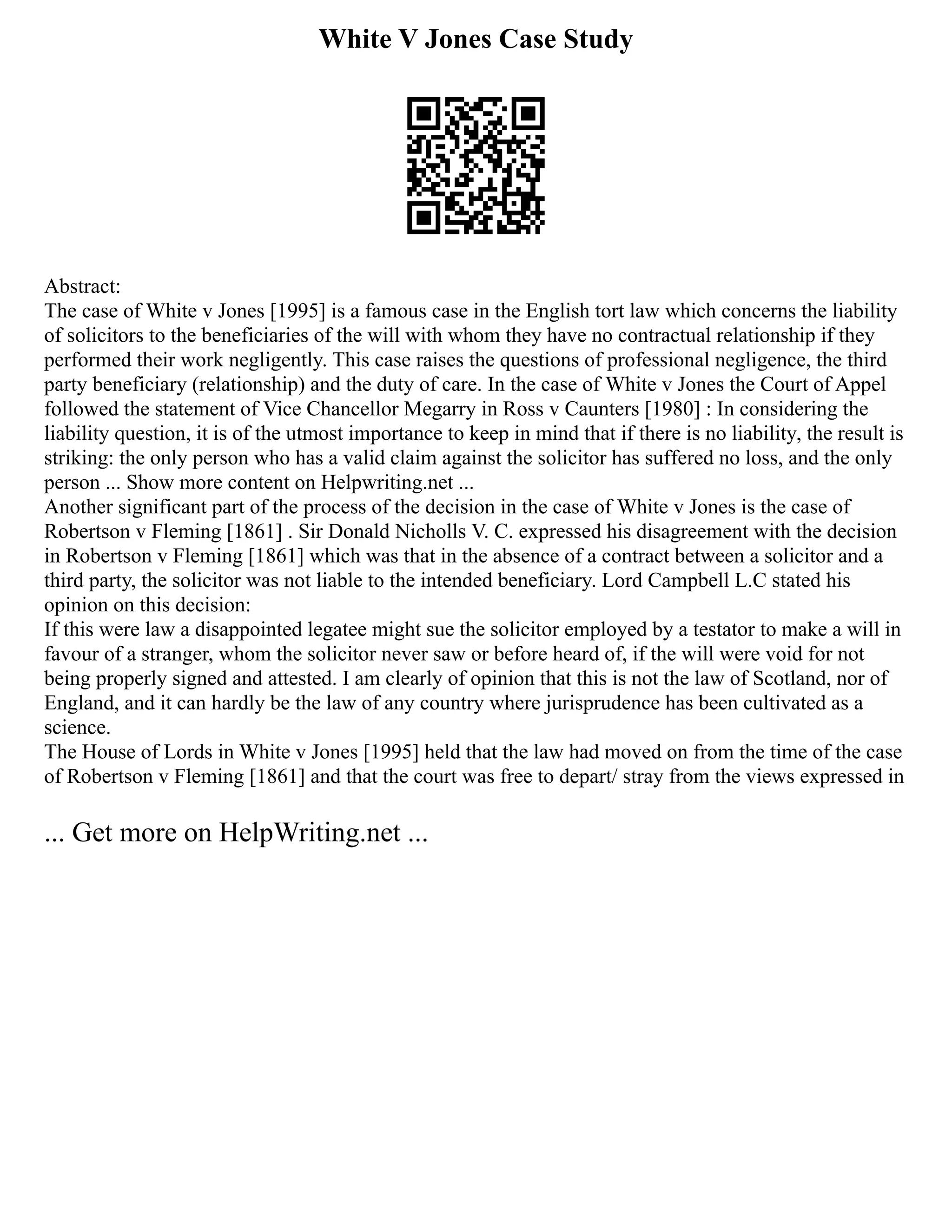 White V Jones Case Study
Abstract:
The case of White v Jones [1995] is a famous case in the English tort law which concerns the liability
of solicitors to the beneficiaries of the will with whom they have no contractual relationship if they
performed their work negligently. This case raises the questions of professional negligence, the third
party beneficiary (relationship) and the duty of care. In the case of White v Jones the Court of Appel
followed the statement of Vice Chancellor Megarry in Ross v Caunters [1980] : In considering the
liability question, it is of the utmost importance to keep in mind that if there is no liability, the result is
striking: the only person who has a valid claim against the solicitor has suffered no loss, and the only
person ... Show more content on Helpwriting.net ...
Another significant part of the process of the decision in the case of White v Jones is the case of
Robertson v Fleming [1861] . Sir Donald Nicholls V. C. expressed his disagreement with the decision
in Robertson v Fleming [1861] which was that in the absence of a contract between a solicitor and a
third party, the solicitor was not liable to the intended beneficiary. Lord Campbell L.C stated his
opinion on this decision:
If this were law a disappointed legatee might sue the solicitor employed by a testator to make a will in
favour of a stranger, whom the solicitor never saw or before heard of, if the will were void for not
being properly signed and attested. I am clearly of opinion that this is not the law of Scotland, nor of
England, and it can hardly be the law of any country where jurisprudence has been cultivated as a
science.
The House of Lords in White v Jones [1995] held that the law had moved on from the time of the case
of Robertson v Fleming [1861] and that the court was free to depart/ stray from the views expressed in
... Get more on HelpWriting.net ...
 