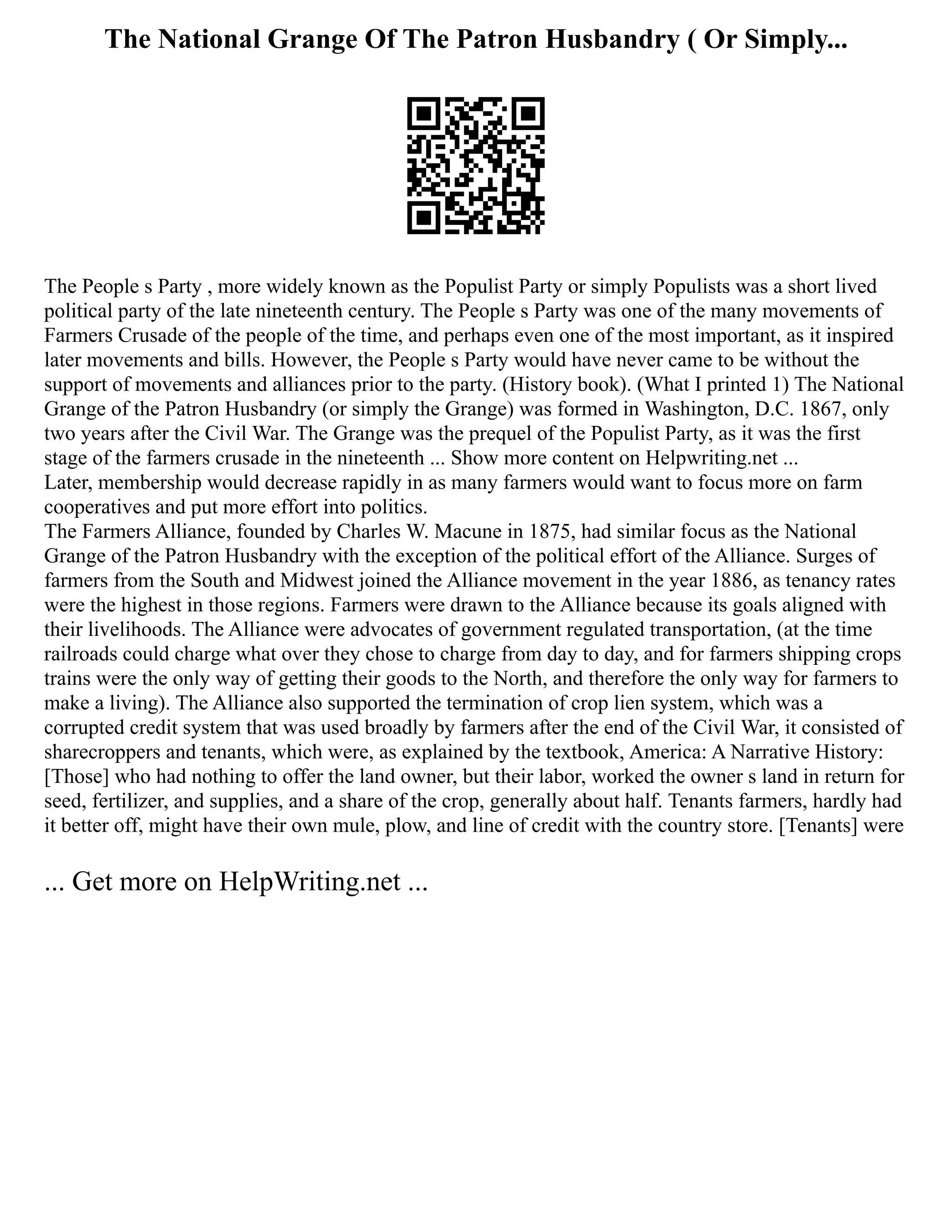 The National Grange Of The Patron Husbandry ( Or Simply...
The People s Party , more widely known as the Populist Party or simply Populists was a short lived
political party of the late nineteenth century. The People s Party was one of the many movements of
Farmers Crusade of the people of the time, and perhaps even one of the most important, as it inspired
later movements and bills. However, the People s Party would have never came to be without the
support of movements and alliances prior to the party. (History book). (What I printed 1) The National
Grange of the Patron Husbandry (or simply the Grange) was formed in Washington, D.C. 1867, only
two years after the Civil War. The Grange was the prequel of the Populist Party, as it was the first
stage of the farmers crusade in the nineteenth ... Show more content on Helpwriting.net ...
Later, membership would decrease rapidly in as many farmers would want to focus more on farm
cooperatives and put more effort into politics.
The Farmers Alliance, founded by Charles W. Macune in 1875, had similar focus as the National
Grange of the Patron Husbandry with the exception of the political effort of the Alliance. Surges of
farmers from the South and Midwest joined the Alliance movement in the year 1886, as tenancy rates
were the highest in those regions. Farmers were drawn to the Alliance because its goals aligned with
their livelihoods. The Alliance were advocates of government regulated transportation, (at the time
railroads could charge what over they chose to charge from day to day, and for farmers shipping crops
trains were the only way of getting their goods to the North, and therefore the only way for farmers to
make a living). The Alliance also supported the termination of crop lien system, which was a
corrupted credit system that was used broadly by farmers after the end of the Civil War, it consisted of
sharecroppers and tenants, which were, as explained by the textbook, America: A Narrative History:
[Those] who had nothing to offer the land owner, but their labor, worked the owner s land in return for
seed, fertilizer, and supplies, and a share of the crop, generally about half. Tenants farmers, hardly had
it better off, might have their own mule, plow, and line of credit with the country store. [Tenants] were
... Get more on HelpWriting.net ...
 