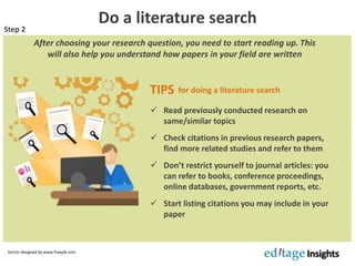 Do a literature search
After choosing your research question, you need to start reading up. This
will also help you understand how papers in your field are written
 Read previously conducted research on
same/similar topics
 Check citations in previous research papers,
find more related studies and refer to them
 Don’t restrict yourself to journal articles: you
can refer to books, conference proceedings,
online databases, government reports, etc.
 Start listing citations you may include in your
paper
Vector designed by www.freepik.com
Step 2
TIPS for doing a literature search
 