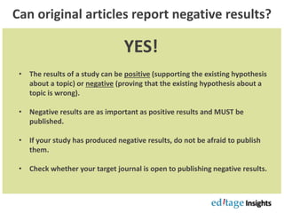 Can original articles report negative results?
YES!
• The results of a study can be positive (supporting the existing hypothesis
about a topic) or negative (proving that the existing hypothesis about a
topic is wrong).
• Negative results are as important as positive results and MUST be
published.
• If your study has produced negative results, do not be afraid to publish
them.
• Check whether your target journal is open to publishing negative results.
 