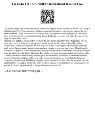 The Cause For The Growth Of International Trade In The...
At the turn of the 19th century the sum of exports and imports across nations was below 10%, today it
is higher than 50%. This means there has been a dramatic increase in international trade in the last
century (Roser, 2017). Even by half the time of fifty years there was even more growth. What may
have led to the growth of international trade during this time? This paper will study the cause for the
surge in international trade.
International trade has been a part of life from the time people could travel to other places, be it by
their own power in walking, or by use of an animal to ride, then by ships, followed by trains,
automobiles, and finally airplanes. As with every invention, technological advancements enhanced
each one of these modes of transportation, perhaps, besides by a person own power. This allows for
movement of products to move faster across nations, though these advancements were long before the
time we will explore further in this paper, they can be seen as an important part of international trade.
The last century has brought many technological advancements. The newest invention to assist the
growth of international trade. It has help make communication not only easier but also faster, no
longer do businesses and individuals compose letters, send them off, then wait for weeks on end for a
response to be received, it can now be hours worth of wait, or even instantaneous. Companies in one
part of the world can now complete transactions with companies all
... Get more on HelpWriting.net ...
 
