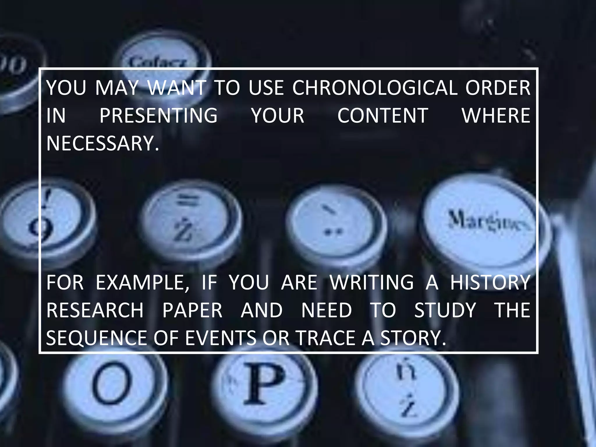 YOU MAY WANT TO USE CHRONOLOGICAL ORDER
IN PRESENTING YOUR CONTENT WHERE
NECESSARY.
FOR EXAMPLE, IF YOU ARE WRITING A HISTORY
RESEARCH PAPER AND NEED TO STUDY THE
SEQUENCE OF EVENTS OR TRACE A STORY.
 