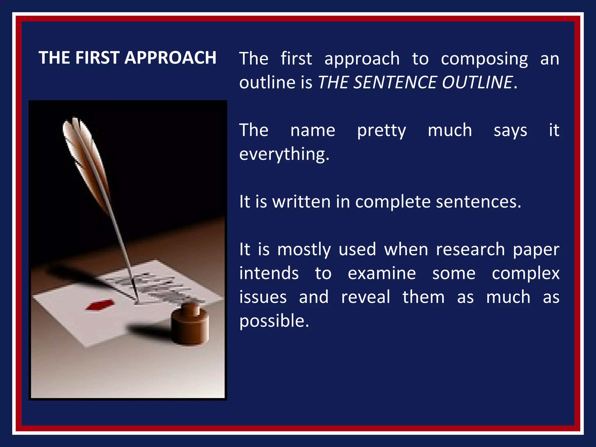THE FIRST APPROACH The first approach to composing an
outline is THE SENTENCE OUTLINE.
The name pretty much says it
everything.
It is written in complete sentences.
It is mostly used when research paper
intends to examine some complex
issues and reveal them as much as
possible.
 