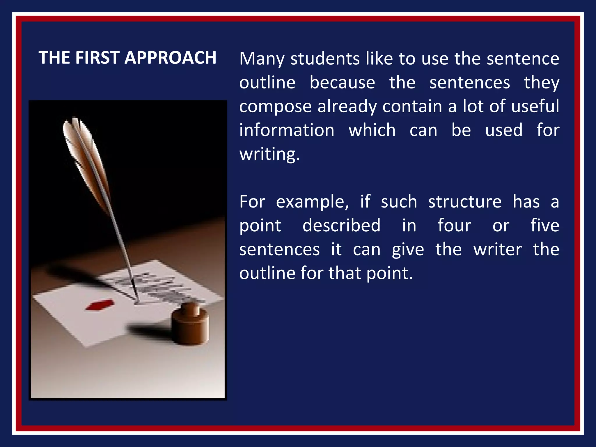 THE FIRST APPROACH Many students like to use the sentence
outline because the sentences they
compose already contain a lot of useful
information which can be used for
writing.
For example, if such structure has a
point described in four or five
sentences it can give the writer the
outline for that point.
 