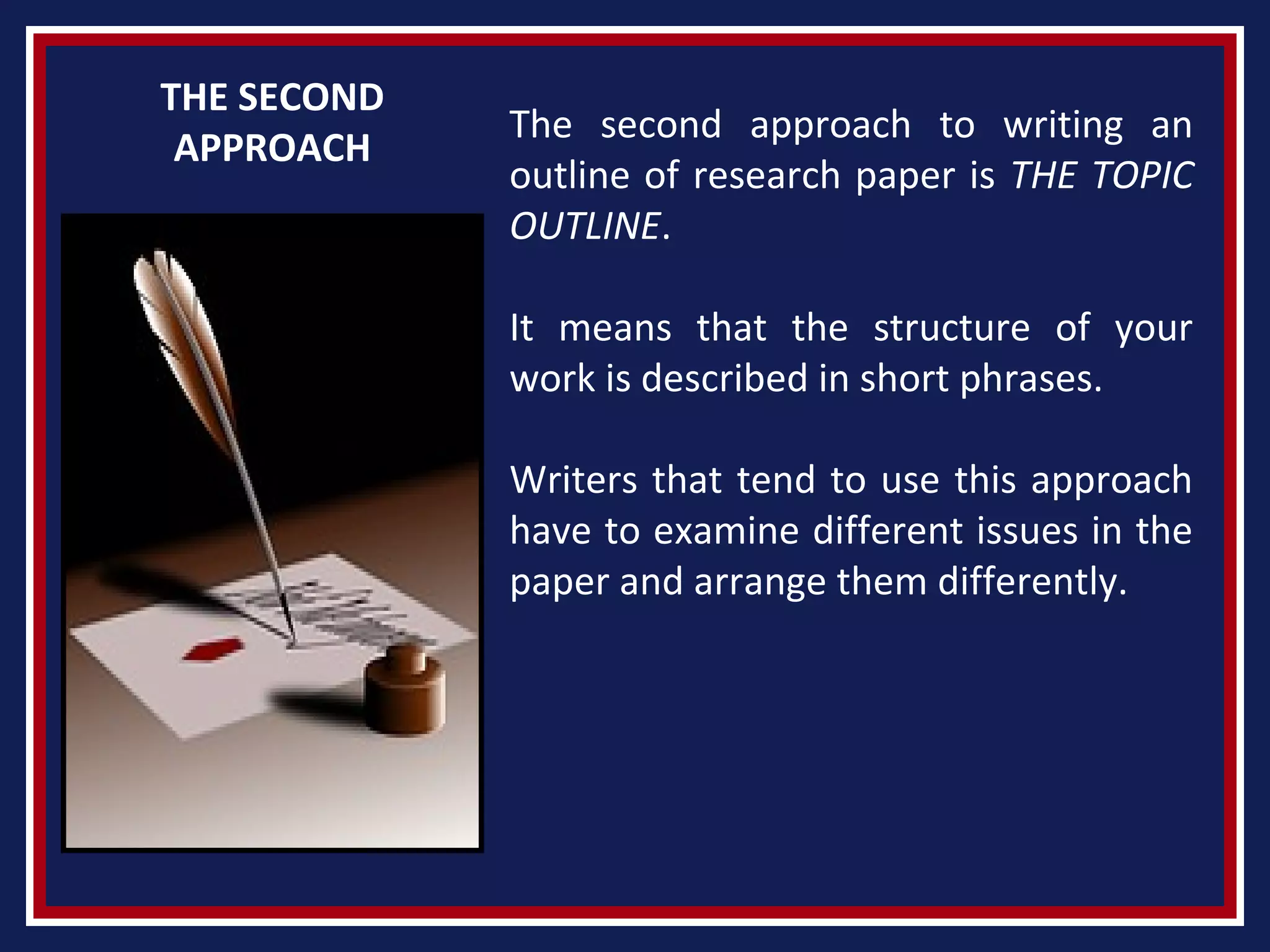 THE SECOND
APPROACH
The second approach to writing an
outline of research paper is THE TOPIC
OUTLINE.
It means that the structure of your
work is described in short phrases.
Writers that tend to use this approach
have to examine different issues in the
paper and arrange them differently.
 