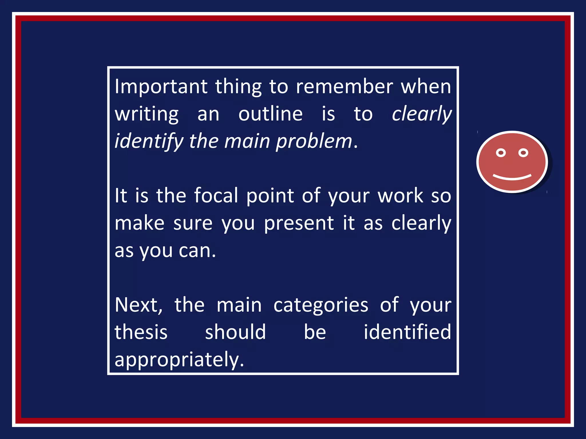 Important thing to remember when
writing an outline is to clearly
identify the main problem.
It is the focal point of your work so
make sure you present it as clearly
as you can.
Next, the main categories of your
thesis should be identified
appropriately.
 