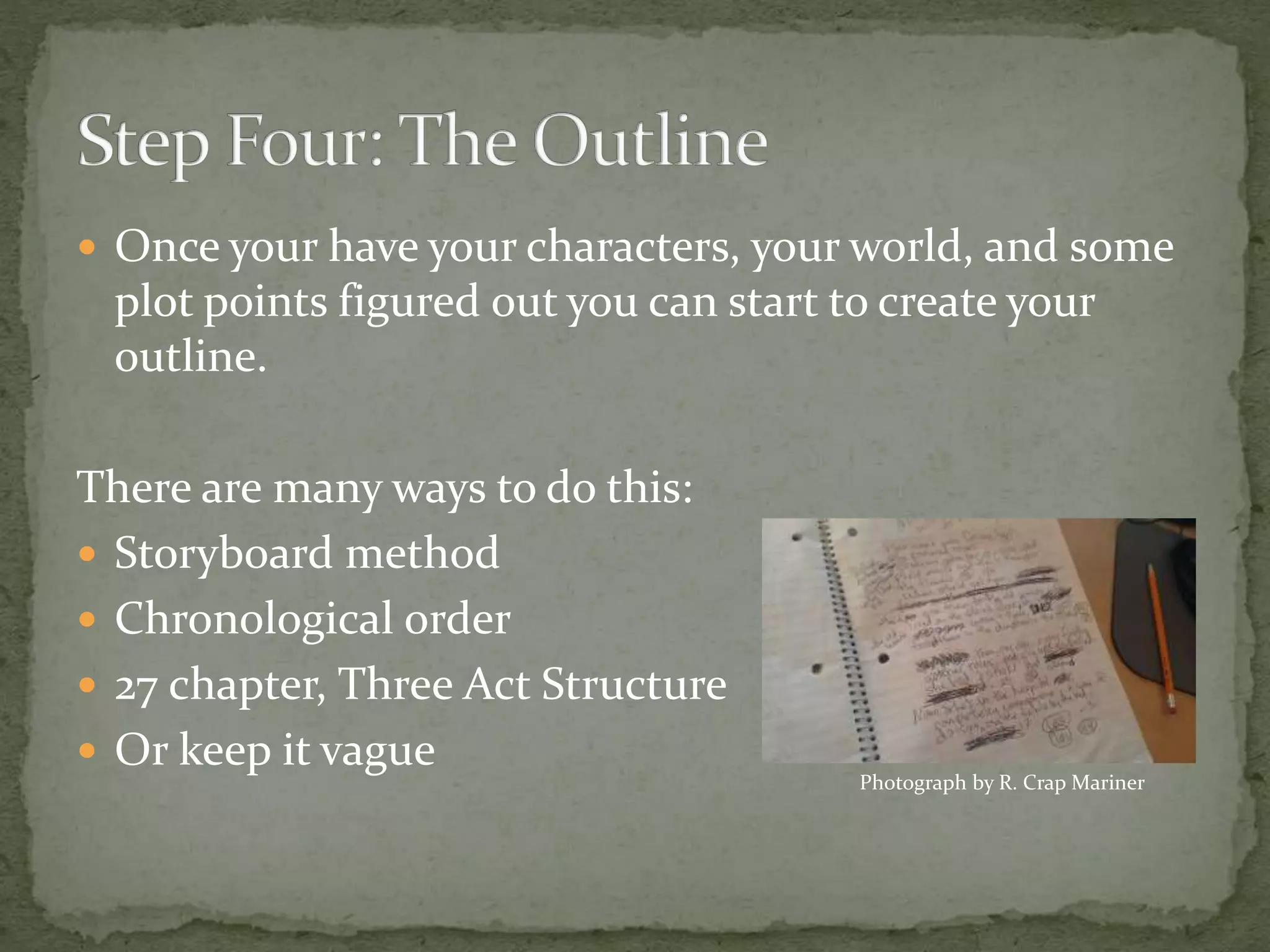  Once your have your characters, your world, and some
plot points figured out you can start to create your
outline.
There are many ways to do this:
 Storyboard method
 Chronological order
 27 chapter, Three Act Structure
 Or keep it vague
Photograph by R. Crap Mariner
 