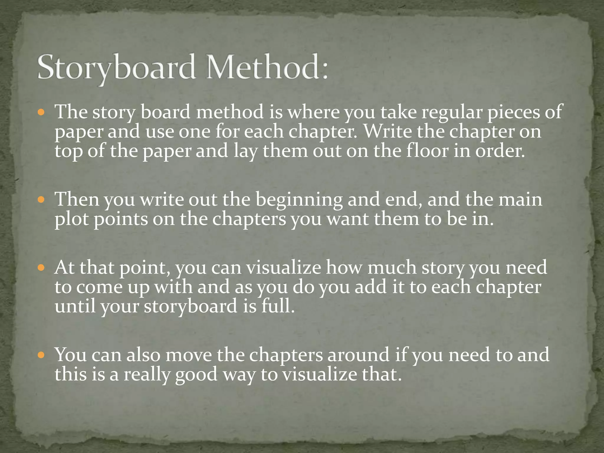  The story board method is where you take regular pieces of
paper and use one for each chapter. Write the chapter on
top of the paper and lay them out on the floor in order.
 Then you write out the beginning and end, and the main
plot points on the chapters you want them to be in.
 At that point, you can visualize how much story you need
to come up with and as you do you add it to each chapter
until your storyboard is full.
 You can also move the chapters around if you need to and
this is a really good way to visualize that.
 