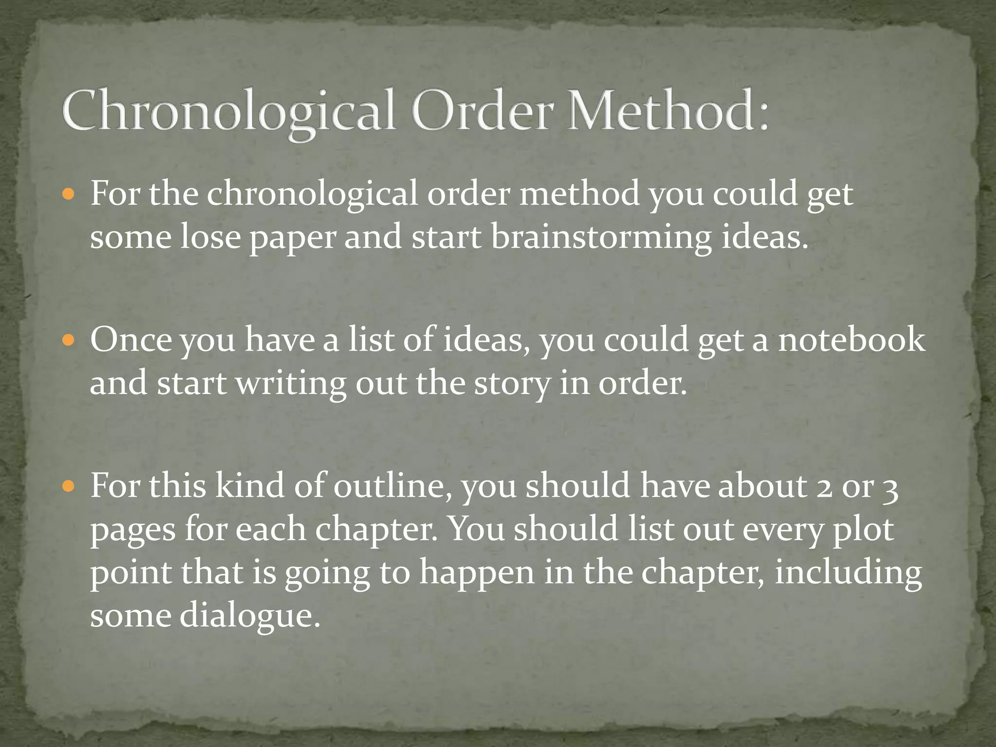  For the chronological order method you could get
some lose paper and start brainstorming ideas.
 Once you have a list of ideas, you could get a notebook
and start writing out the story in order.
 For this kind of outline, you should have about 2 or 3
pages for each chapter. You should list out every plot
point that is going to happen in the chapter, including
some dialogue.
 