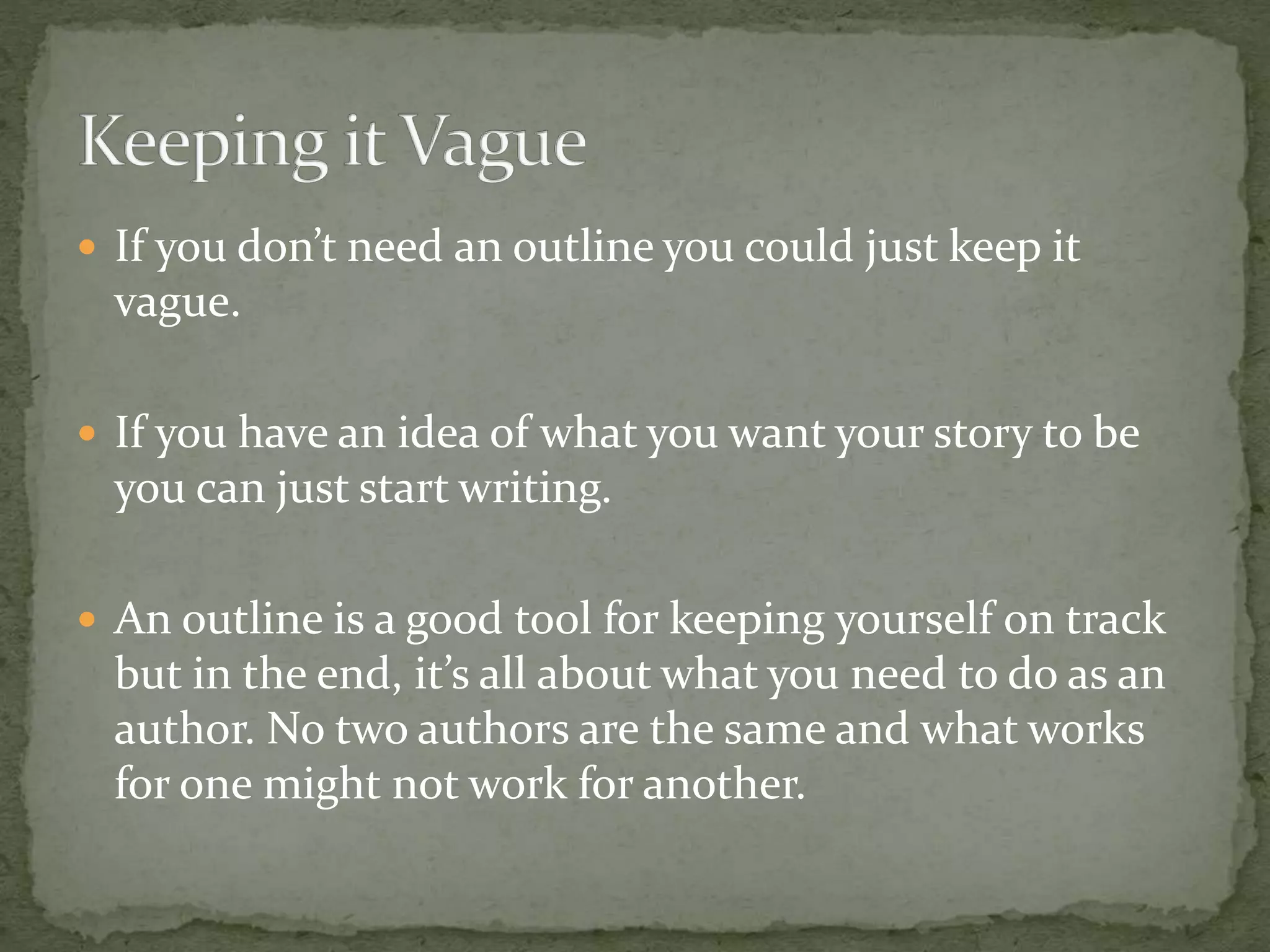  If you don’t need an outline you could just keep it
vague.
 If you have an idea of what you want your story to be
you can just start writing.
 An outline is a good tool for keeping yourself on track
but in the end, it’s all about what you need to do as an
author. No two authors are the same and what works
for one might not work for another.
 