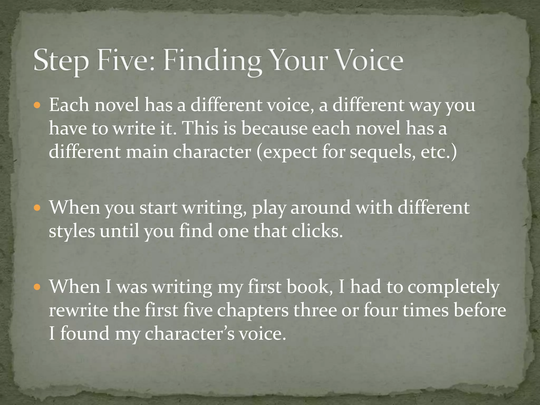  Each novel has a different voice, a different way you
have to write it. This is because each novel has a
different main character (expect for sequels, etc.)
 When you start writing, play around with different
styles until you find one that clicks.
 When I was writing my first book, I had to completely
rewrite the first five chapters three or four times before
I found my character’s voice.
 