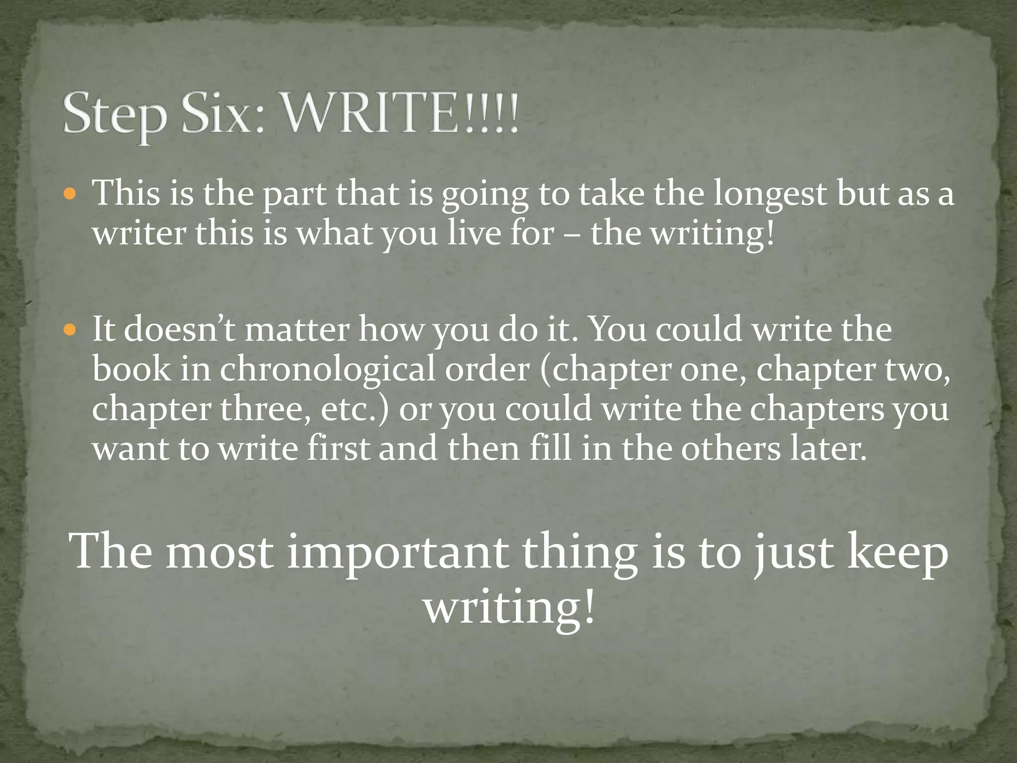  This is the part that is going to take the longest but as a
writer this is what you live for – the writing!
 It doesn’t matter how you do it. You could write the
book in chronological order (chapter one, chapter two,
chapter three, etc.) or you could write the chapters you
want to write first and then fill in the others later.
The most important thing is to just keep
writing!
 