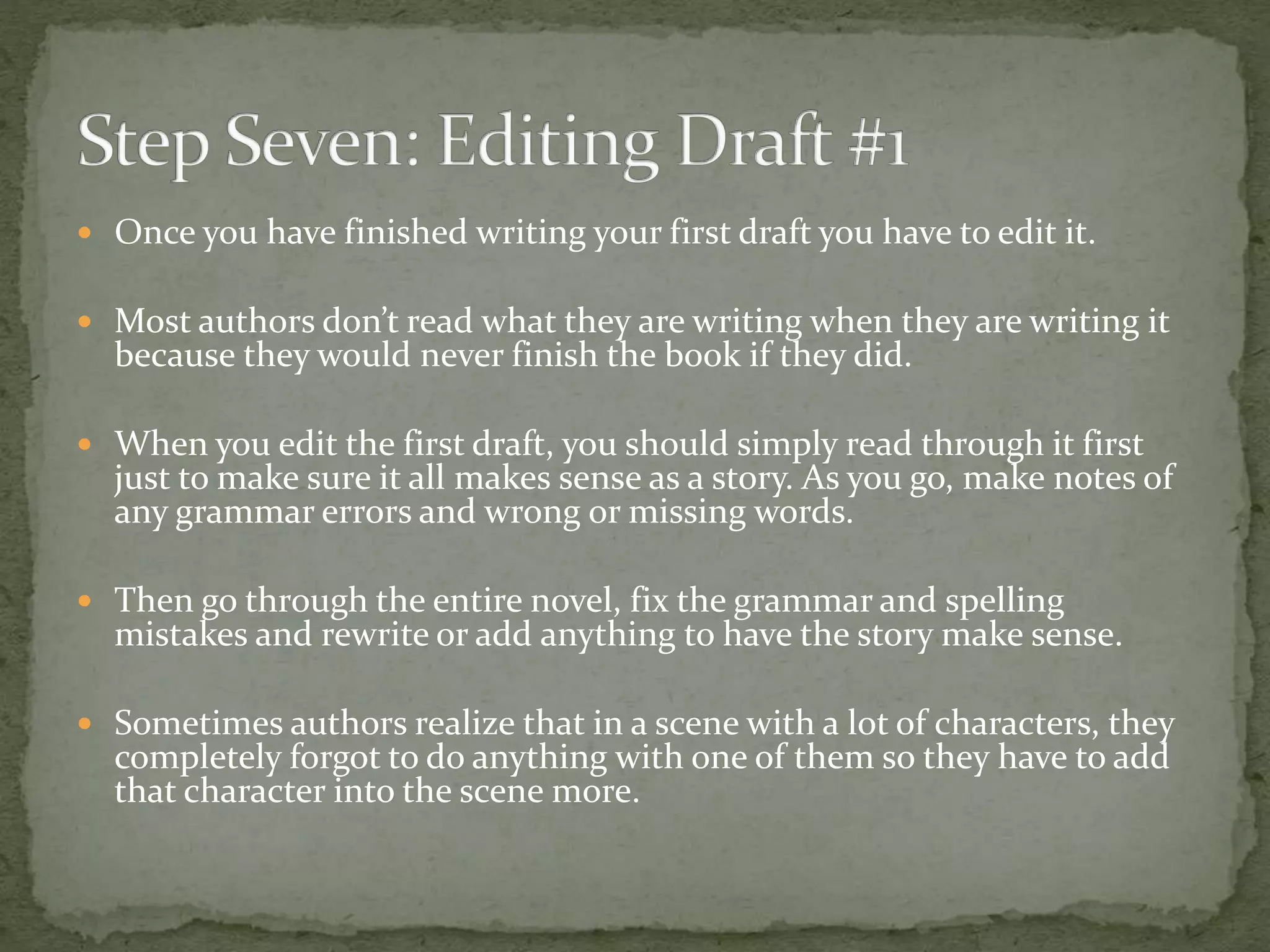  Once you have finished writing your first draft you have to edit it.
 Most authors don’t read what they are writing when they are writing it
because they would never finish the book if they did.
 When you edit the first draft, you should simply read through it first
just to make sure it all makes sense as a story. As you go, make notes of
any grammar errors and wrong or missing words.
 Then go through the entire novel, fix the grammar and spelling
mistakes and rewrite or add anything to have the story make sense.
 Sometimes authors realize that in a scene with a lot of characters, they
completely forgot to do anything with one of them so they have to add
that character into the scene more.
 