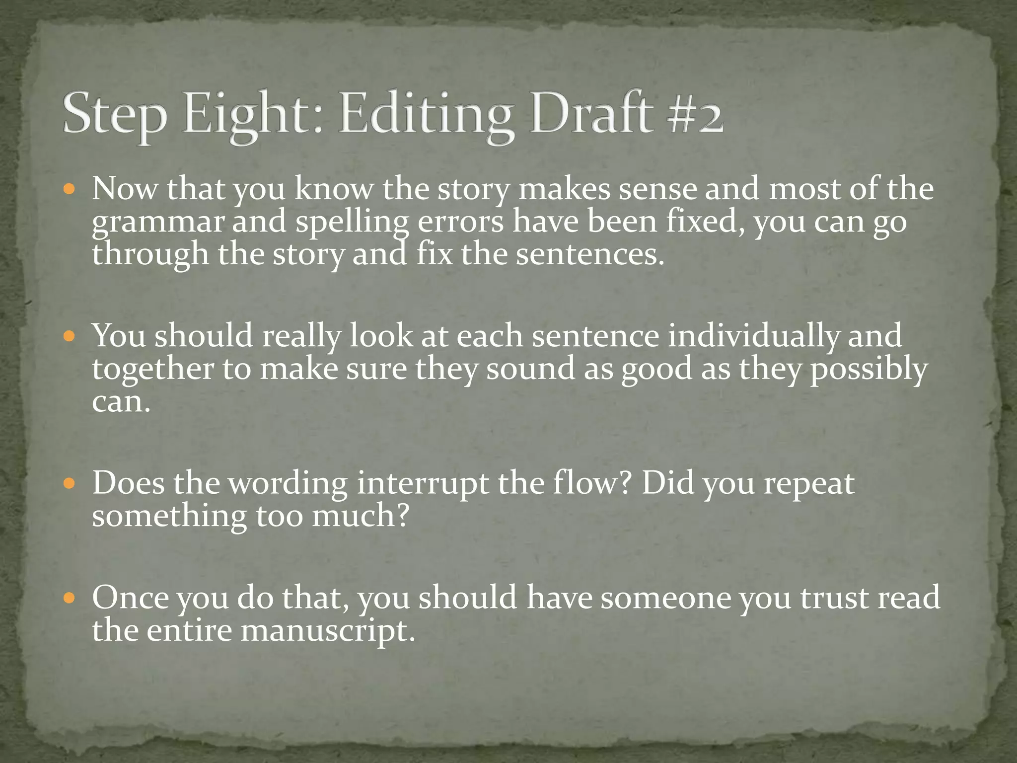  Now that you know the story makes sense and most of the
grammar and spelling errors have been fixed, you can go
through the story and fix the sentences.
 You should really look at each sentence individually and
together to make sure they sound as good as they possibly
can.
 Does the wording interrupt the flow? Did you repeat
something too much?
 Once you do that, you should have someone you trust read
the entire manuscript.
 
