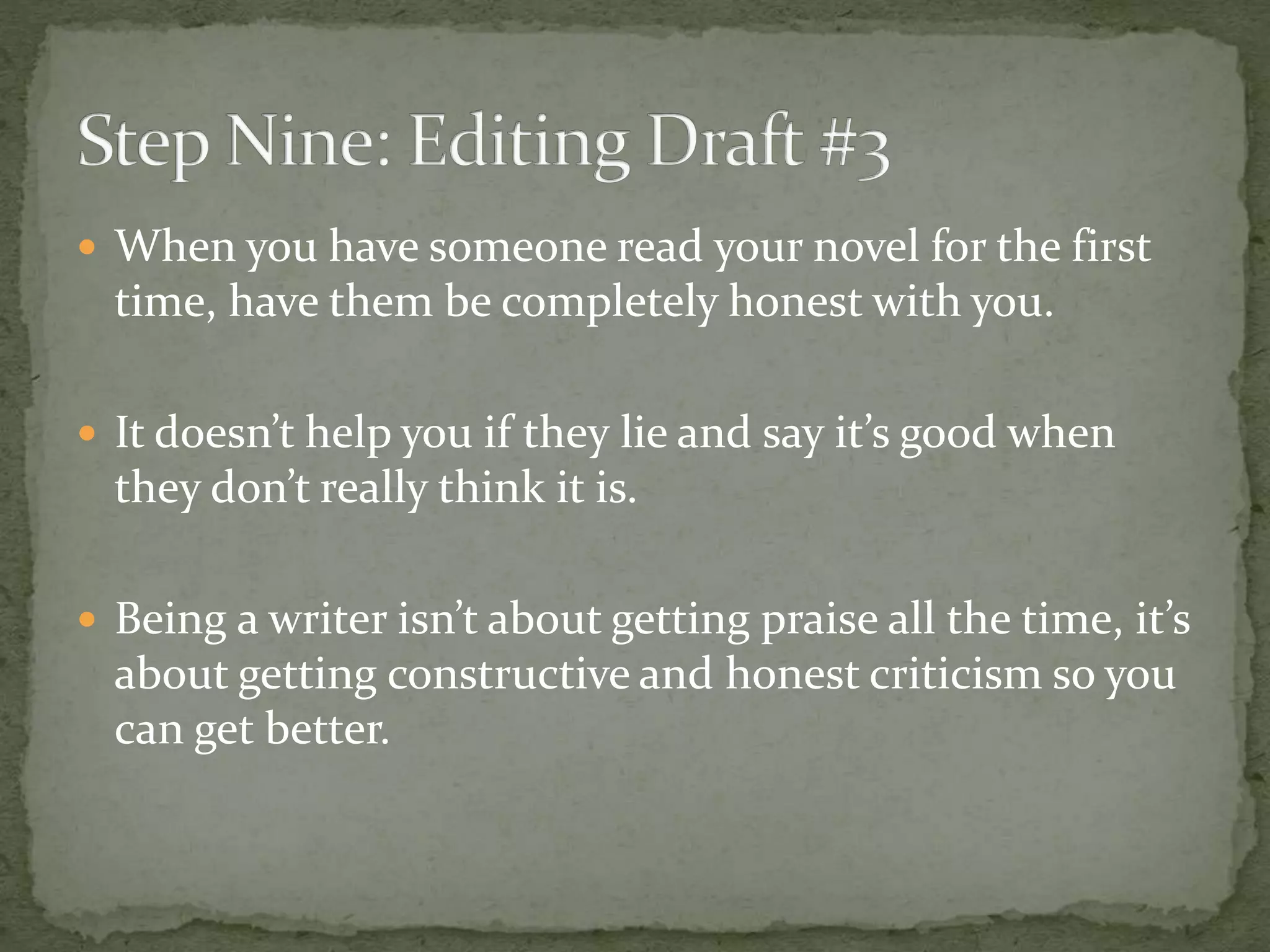  When you have someone read your novel for the first
time, have them be completely honest with you.
 It doesn’t help you if they lie and say it’s good when
they don’t really think it is.
 Being a writer isn’t about getting praise all the time, it’s
about getting constructive and honest criticism so you
can get better.
 