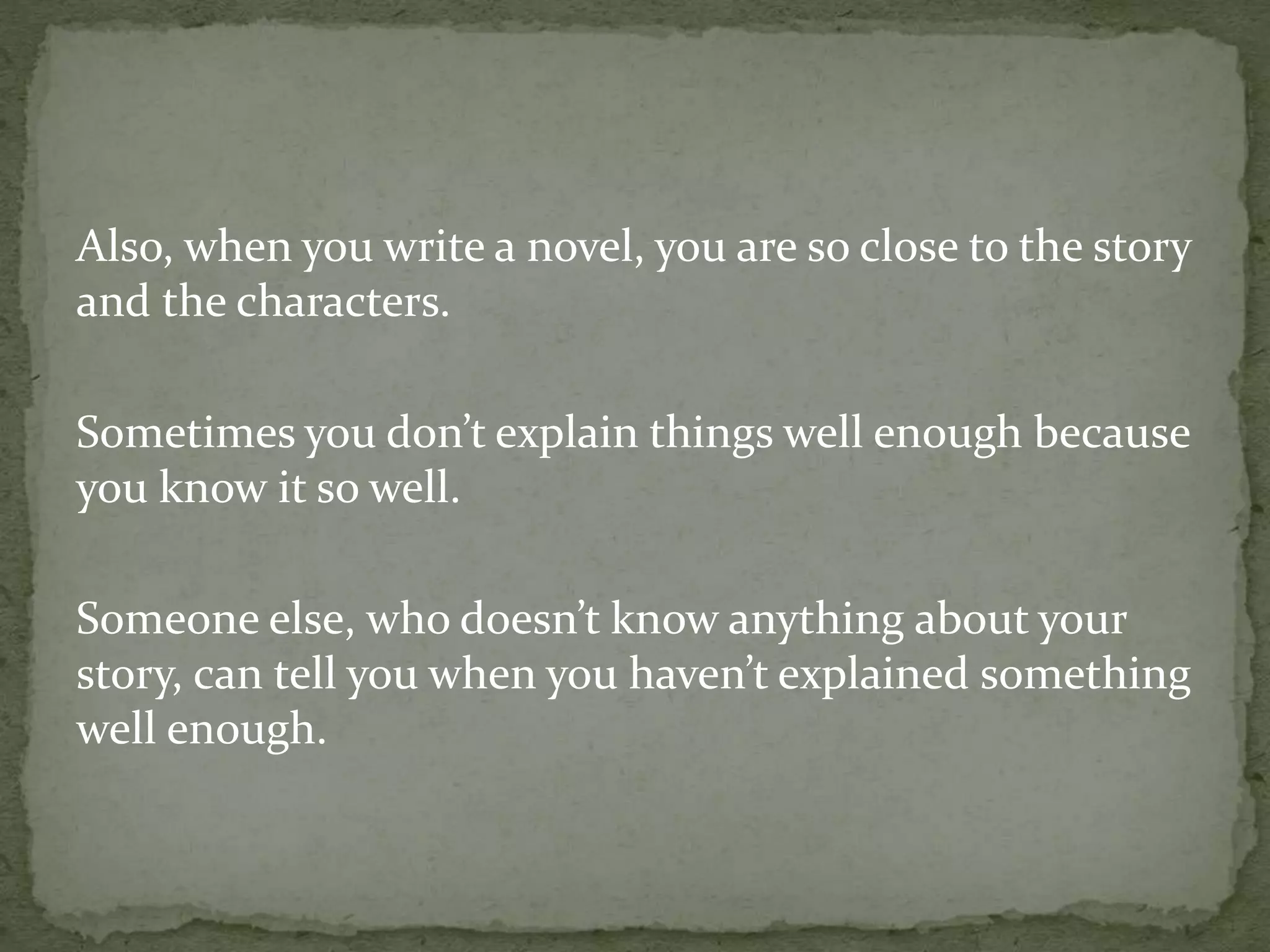 Also, when you write a novel, you are so close to the story
and the characters.
Sometimes you don’t explain things well enough because
you know it so well.
Someone else, who doesn’t know anything about your
story, can tell you when you haven’t explained something
well enough.
 