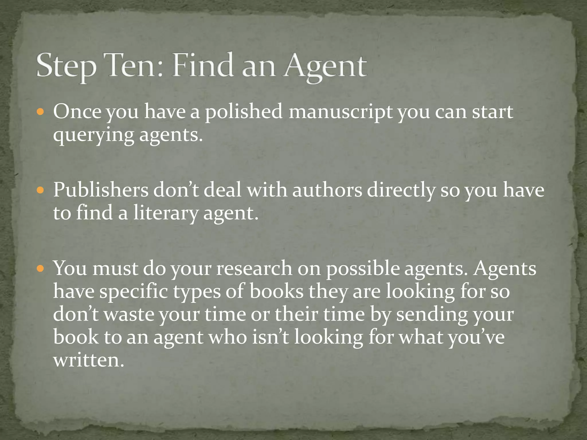  Once you have a polished manuscript you can start
querying agents.
 Publishers don’t deal with authors directly so you have
to find a literary agent.
 You must do your research on possible agents. Agents
have specific types of books they are looking for so
don’t waste your time or their time by sending your
book to an agent who isn’t looking for what you’ve
written.
 