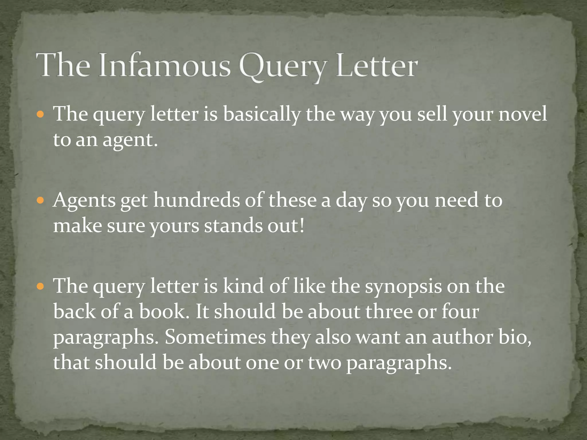  The query letter is basically the way you sell your novel
to an agent.
 Agents get hundreds of these a day so you need to
make sure yours stands out!
 The query letter is kind of like the synopsis on the
back of a book. It should be about three or four
paragraphs. Sometimes they also want an author bio,
that should be about one or two paragraphs.
 