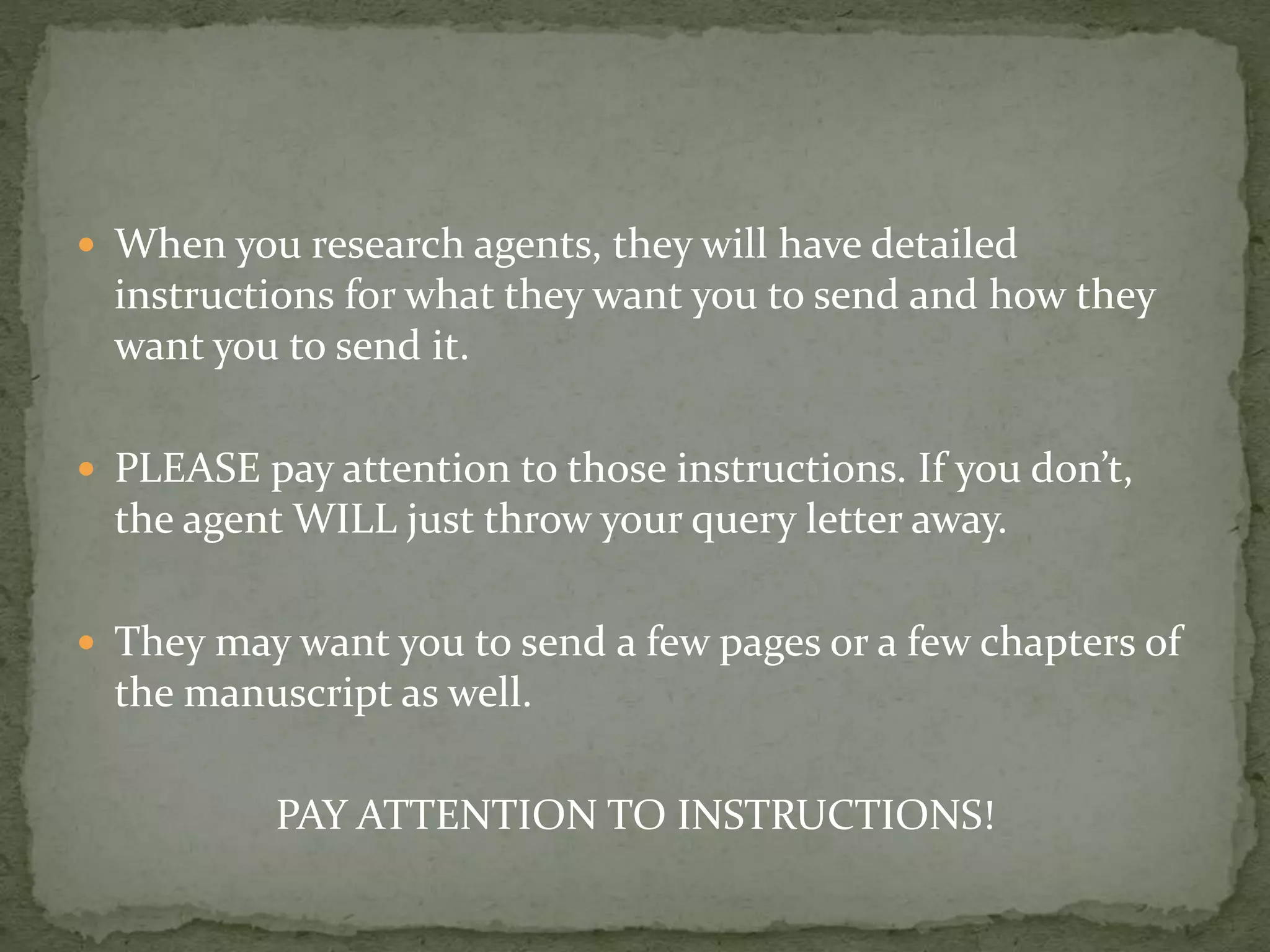  When you research agents, they will have detailed
instructions for what they want you to send and how they
want you to send it.
 PLEASE pay attention to those instructions. If you don’t,
the agent WILL just throw your query letter away.
 They may want you to send a few pages or a few chapters of
the manuscript as well.
PAY ATTENTION TO INSTRUCTIONS!
 