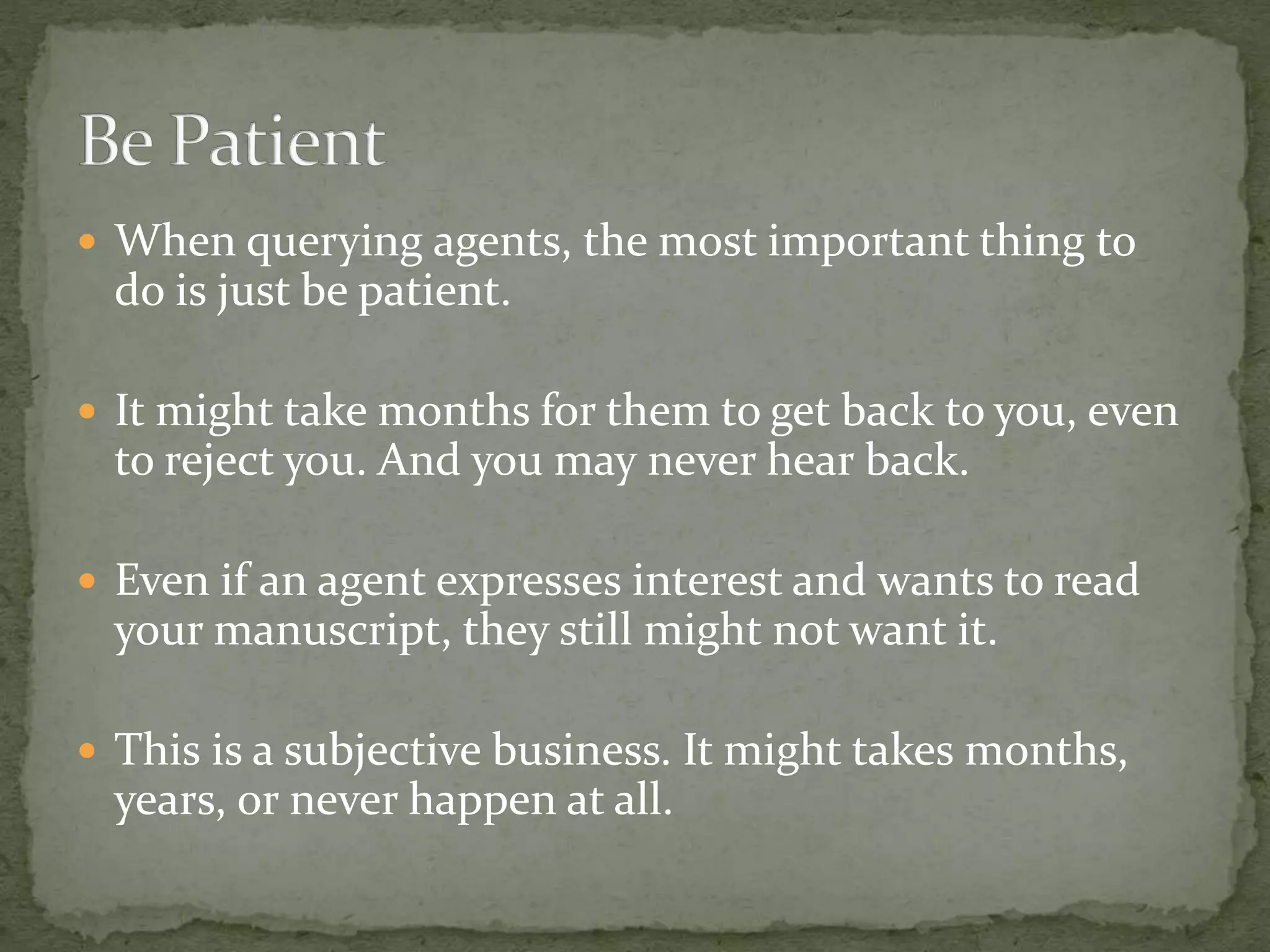  When querying agents, the most important thing to
do is just be patient.
 It might take months for them to get back to you, even
to reject you. And you may never hear back.
 Even if an agent expresses interest and wants to read
your manuscript, they still might not want it.
 This is a subjective business. It might takes months,
years, or never happen at all.
 