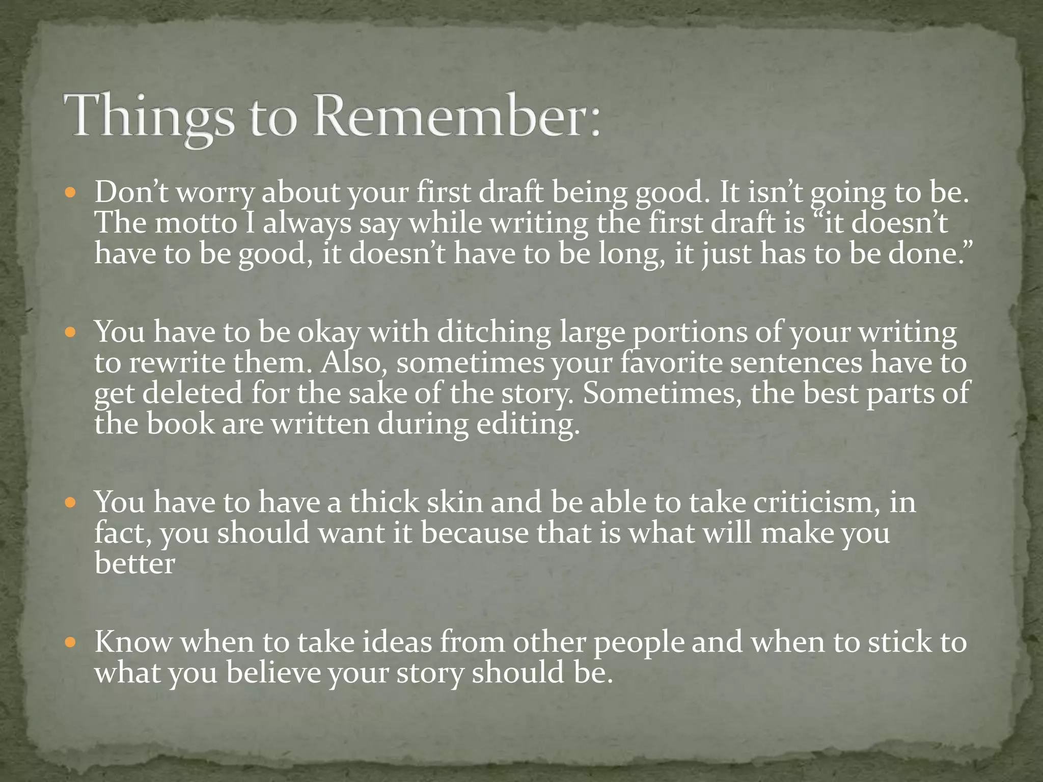  Don’t worry about your first draft being good. It isn’t going to be.
The motto I always say while writing the first draft is “it doesn’t
have to be good, it doesn’t have to be long, it just has to be done.”
 You have to be okay with ditching large portions of your writing
to rewrite them. Also, sometimes your favorite sentences have to
get deleted for the sake of the story. Sometimes, the best parts of
the book are written during editing.
 You have to have a thick skin and be able to take criticism, in
fact, you should want it because that is what will make you
better
 Know when to take ideas from other people and when to stick to
what you believe your story should be.
 