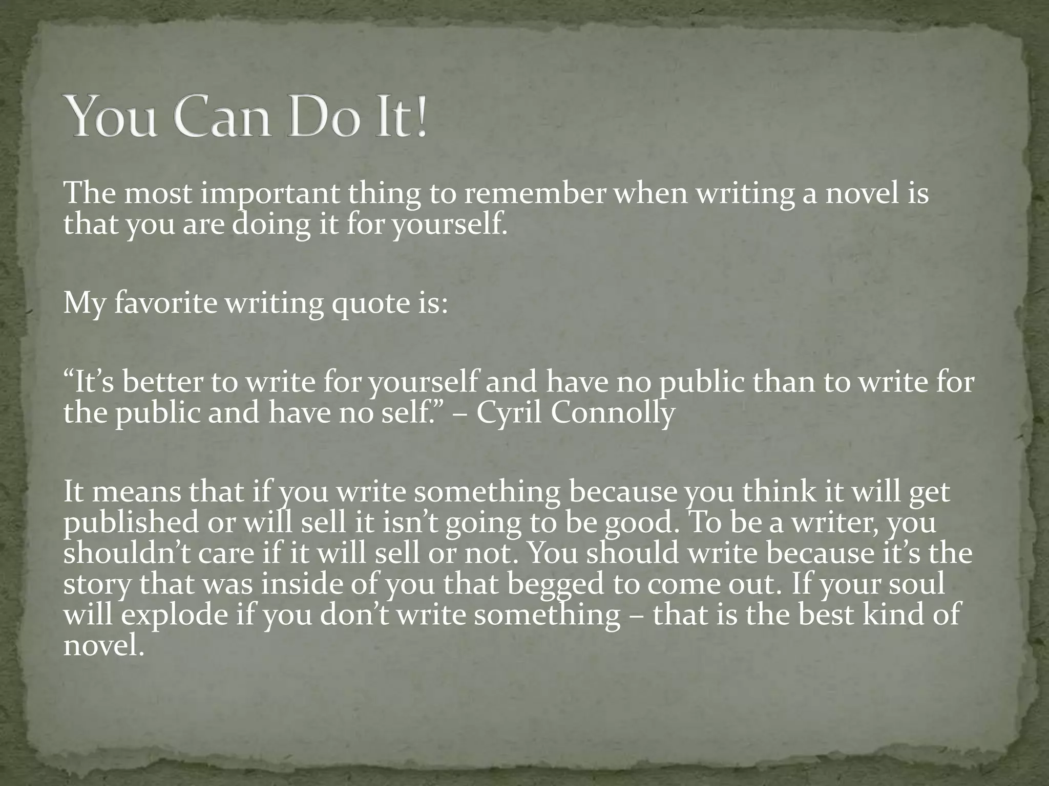 The most important thing to remember when writing a novel is
that you are doing it for yourself.
My favorite writing quote is:
“It’s better to write for yourself and have no public than to write for
the public and have no self.” – Cyril Connolly
It means that if you write something because you think it will get
published or will sell it isn’t going to be good. To be a writer, you
shouldn’t care if it will sell or not. You should write because it’s the
story that was inside of you that begged to come out. If your soul
will explode if you don’t write something – that is the best kind of
novel.
 