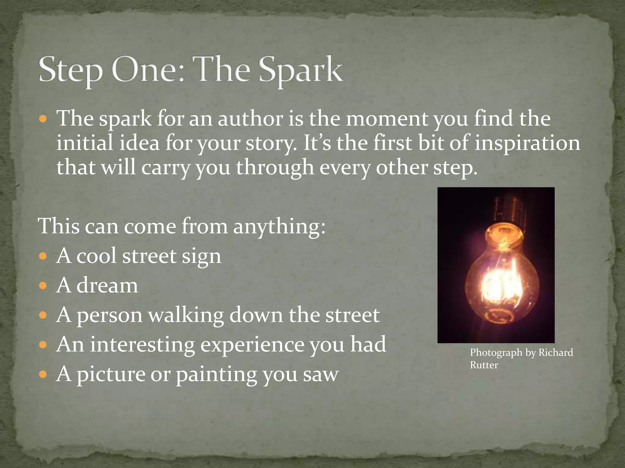  The spark for an author is the moment you find the
initial idea for your story. It’s the first bit of inspiration
that will carry you through every other step.
This can come from anything:
 A cool street sign
 A dream
 A person walking down the street
 An interesting experience you had
 A picture or painting you saw
Photograph by Richard
Rutter
 