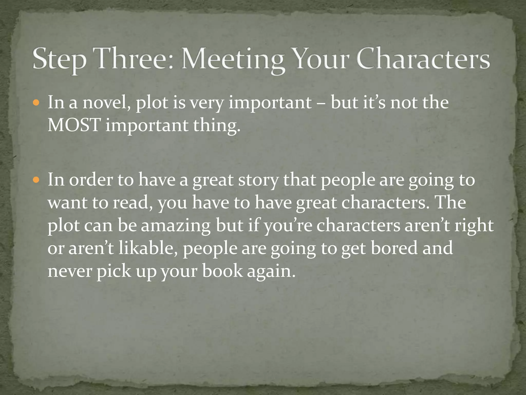  In a novel, plot is very important – but it’s not the
MOST important thing.
 In order to have a great story that people are going to
want to read, you have to have great characters. The
plot can be amazing but if you’re characters aren’t right
or aren’t likable, people are going to get bored and
never pick up your book again.
 
