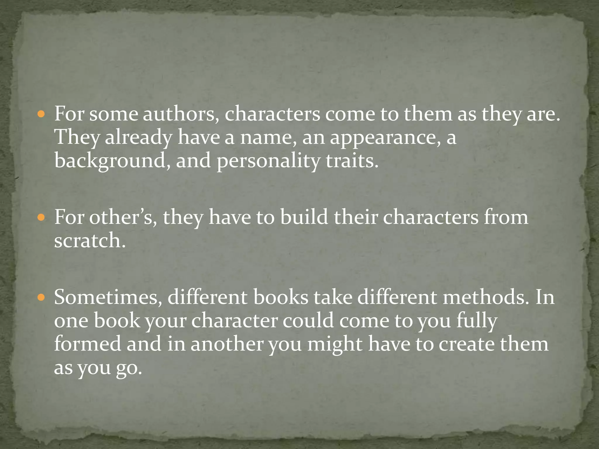  For some authors, characters come to them as they are.
They already have a name, an appearance, a
background, and personality traits.
 For other’s, they have to build their characters from
scratch.
 Sometimes, different books take different methods. In
one book your character could come to you fully
formed and in another you might have to create them
as you go.
 
