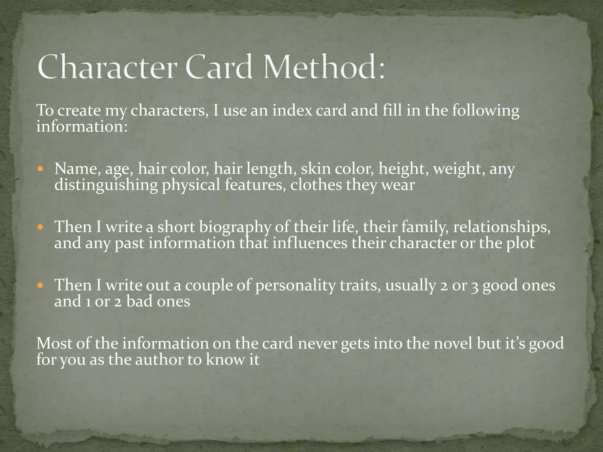 To create my characters, I use an index card and fill in the following
information:
 Name, age, hair color, hair length, skin color, height, weight, any
distinguishing physical features, clothes they wear
 Then I write a short biography of their life, their family, relationships,
and any past information that influences their character or the plot
 Then I write out a couple of personality traits, usually 2 or 3 good ones
and 1 or 2 bad ones
Most of the information on the card never gets into the novel but it’s good
for you as the author to know it
 