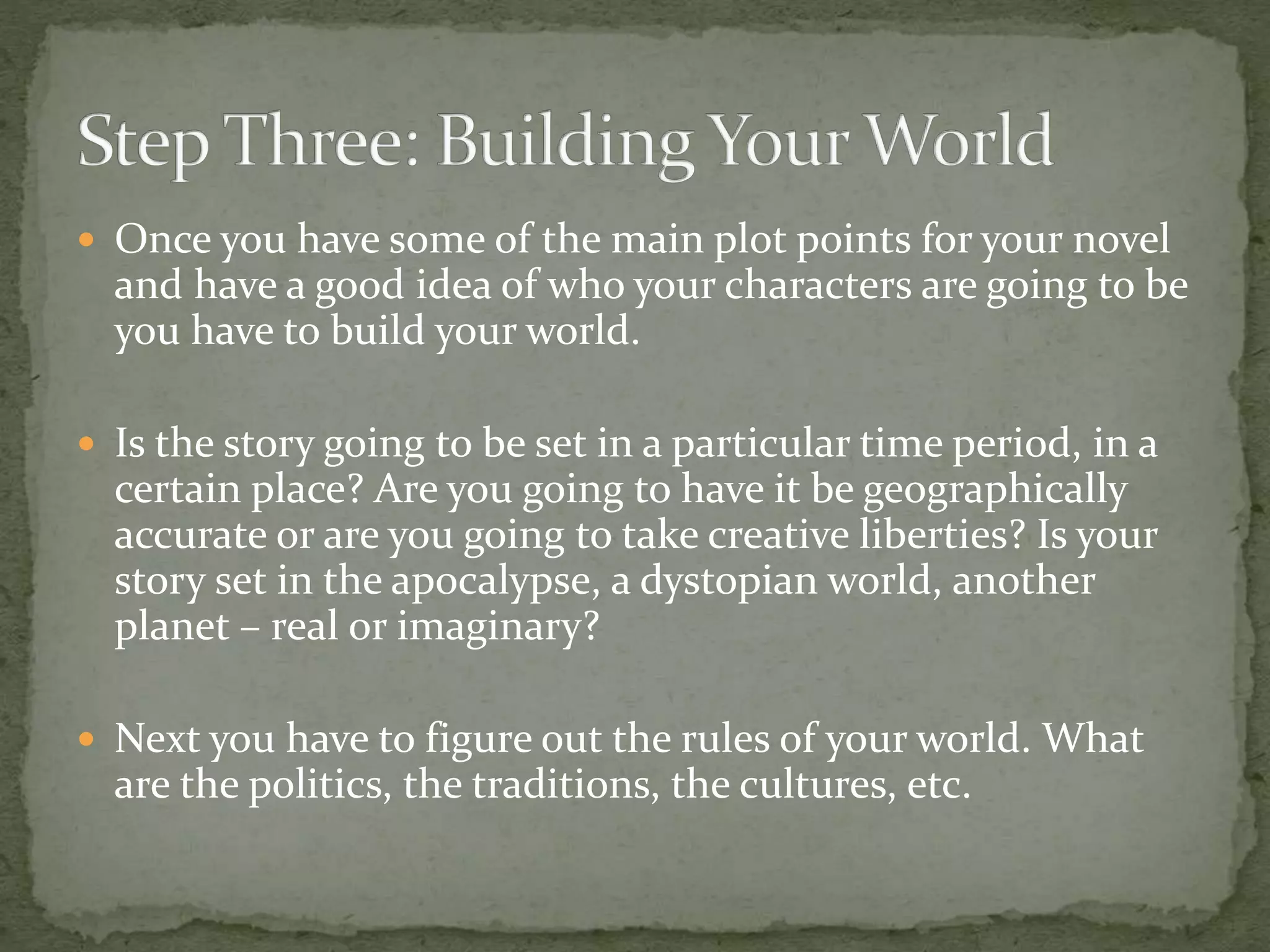  Once you have some of the main plot points for your novel
and have a good idea of who your characters are going to be
you have to build your world.
 Is the story going to be set in a particular time period, in a
certain place? Are you going to have it be geographically
accurate or are you going to take creative liberties? Is your
story set in the apocalypse, a dystopian world, another
planet – real or imaginary?
 Next you have to figure out the rules of your world. What
are the politics, the traditions, the cultures, etc.
 