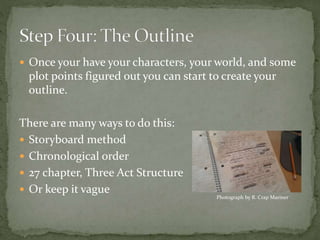  Once your have your characters, your world, and some
plot points figured out you can start to create your
outline.
There are many ways to do this:
 Storyboard method
 Chronological order
 27 chapter, Three Act Structure
 Or keep it vague
Photograph by R. Crap Mariner
 
