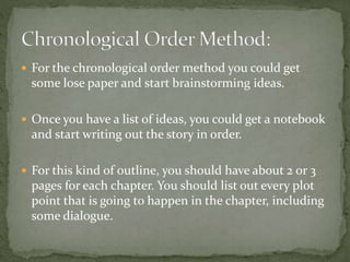  For the chronological order method you could get
some lose paper and start brainstorming ideas.
 Once you have a list of ideas, you could get a notebook
and start writing out the story in order.
 For this kind of outline, you should have about 2 or 3
pages for each chapter. You should list out every plot
point that is going to happen in the chapter, including
some dialogue.
 