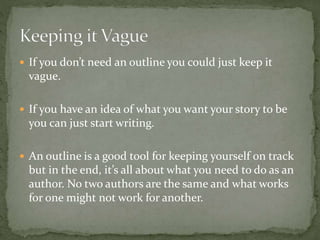  If you don’t need an outline you could just keep it
vague.
 If you have an idea of what you want your story to be
you can just start writing.
 An outline is a good tool for keeping yourself on track
but in the end, it’s all about what you need to do as an
author. No two authors are the same and what works
for one might not work for another.
 