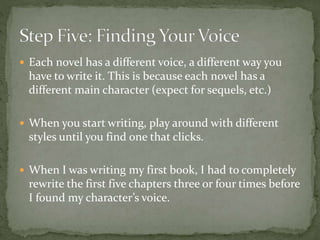  Each novel has a different voice, a different way you
have to write it. This is because each novel has a
different main character (expect for sequels, etc.)
 When you start writing, play around with different
styles until you find one that clicks.
 When I was writing my first book, I had to completely
rewrite the first five chapters three or four times before
I found my character’s voice.
 