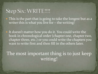  This is the part that is going to take the longest but as a
writer this is what you live for – the writing!
 It doesn’t matter how you do it. You could write the
book in chronological order (chapter one, chapter two,
chapter three, etc.) or you could write the chapters you
want to write first and then fill in the others later.
The most important thing is to just keep
writing!
 